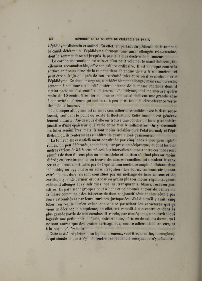 l’épididyme distendu et aminci. En effet, en parlant du pédicule de la tumeur, le canal déférent et l’épididyme forment une anse allongée très-étendue, dont le sommet descend jusqu’à la partie la plus déclive de la tumeur. Le cordon spermatique est sain et d’un petit volume, le canal déférent, fa¬ cilement reconnaissable, offre son calibre ordinaire. Il est appliqué contre la surface antéro-externe de la tumeur dans l’étendue de 7 à 8 centimètres, et peut être suivi jusque près de son extrémité inférieure où il se continue avec l’épididyme. Ce dernier organe, considérablement allongé, mais sain du reste, remonte à son tour sur le côté postéro-interne de la masse morbide dont il atteint presque l’extrémité supérieure. L’épididyme, qui ne mesure guère moins de 10 centimètres, forme donc avec le canal déférent une grande anse à concavité supérieure qui embrasse à peu près toute la circonférence verti- ticale de la tumeur. La tunique albuginée est saine et sans adhérences solides avec le tissu sous- jacent, sauf dans le point où existe la fluctuation, dette tunique est généra¬ lement amincie. Au-dessous d’elle on trouve une couche de tissu glandulaire jaunâtre d’une épaisseur qui varie entre 2 et 6 millimètres. On y reconnaît les tubes séminifères, mais ils sont moins isolables qu’à l’état normal, et l’épi¬ thélium qu’ils renferment est infiltré de granulations graisseuses. La tumeur est essentiellement constituée par cinq lobes à peu près sphé¬ roïdes, un peu déformés, cependant, par pression réciproque, et dont les dia¬ mètres varient de 3 à h centimètres. Les intervalles compris entre ces lobes sont remplis de tissu fibreux plus ou moins lâche et de tissu séminal plus ou moins altéré ; en certains points on trouve des masses ramollies qui simulent le can¬ cer et qui sont constituées par'de l’épithélium nucléaire amplifié, flottant dans le liquide, ou aggloméré en amas irrégulier. Les lobes, au contraire, sont extrêmement durs, ils sont constitués par un mélange de tissu fibreux et de cartilage type. Ce dernier est disposé en grains plus ou moins réguliers, géné¬ ralement allongés et cylindriques, opalins, transparents, blancs, rosés ou jau¬ nâtres. Ils paraissent groupés bout, à bout et pelotonnés autour du centre de la masse commune ; des faisceaux de tissu conjonctif résistant les réunit par leurs extrémités et par leurs surfaces juxtaposées. J’ai dit qu’il y avait cinq lobes ; en réalité il n’en existe que quatre possédant les caractères que je viens de décrire ; le cinquième, en effet, est ramolli à son centre et dans la plus grande partie de son étendue. Il recèle, par conséquent, une cavité qui logerait une petite noix, inégale, anfractueuse, hérissée de saillies dures, qu i ne sont autres que des grains cartilagineux, encore adhérents entre eux, et à la coque générale du lobe. Cette cavité est pleine d’un liquide crémeux, verdâtre, bien lié, homogène, et qui simule le pus à s’y méprendre; cependant le microscope n’y démontre