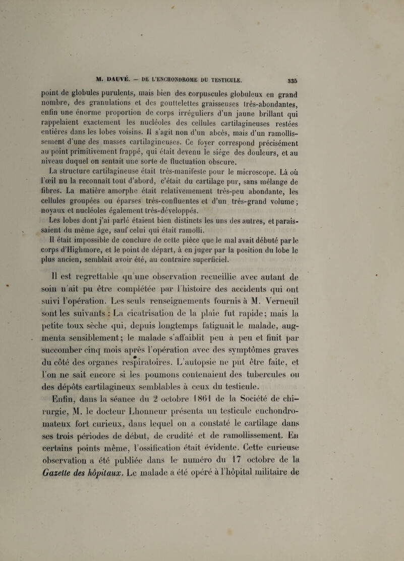 poinL de globules purulents, mais bien des corpuscules globuleux en grand nombre, des granulations et des gouttelettes graisseuses très-abondantes, enfin une énorme proportion de corps irréguliers d’un jaune brillant qui rappelaient exactement les nucléoles des cellules cartilagineuses restées entières dans les lobes voisins. Il s’agit non d’un abcès, mais d’un ramollis¬ sement d'une des masses cartilagineuses. Ce loyer correspond précisément au point primitivement frappé, qui était devenu le siège des douleurs, et au niveau duquel on sentait une sorte de fluctuation obscure. La structure cartilagineuse était très-manifeste pour le microscope. Là où l'œil nu la reconnaît tout d’abord, c’était du cartilage pur, sans mélange de fibres. La matière amorphe était relativemement très-peu abondante, les cellules groupées ou éparses très-confluentes et d’un très-grand volume; noyaux et nucléoles également très-développés. Les lobes dont j’ai parlé étaient bien distincts les uns des autres, et parais¬ saient du même âge, sauf celui qui était ramolli. Il était impossible de conclure de cette pièce que le mal avait débuté parle corps d’Highmore, et le point de départ, à en juger par la position du lobe le plus ancien, semblait avoir été, au contraire superficiel. Il est regrettable qu’une observation recueillie avec autant de soin li ait pu être complétée par l’histoire des accidents qui ont suivi l’opération. Les seuls renseignements fournis à M. Verneuil sont les suivants : La cicatrisation de la plaie fut rapide ; mais la petite toux sèche qui, depuis longtemps fatiguait le malade, aug¬ menta sensiblement; le malade s’affaiblit peu à peu et finit par succomber cinq mois après l'opération avec des symptômes graves du côté des organes respiratoires. L’autopsie ne put être faite, et l’on ne sait encore si les poumons contenaient des tubercules ou des dépôts cartilagineux semblables à ceux du testicule. Enfin, dans la séance du 2 octobre 1861 de la Société de chi¬ rurgie, M. le docteur Lhonneur présenta un testicule enchondro- inateUx fort curieux, dans lequel on a constaté le cartilage dans ses trois périodes de début, de crudité et de ramollissement. En certains points même, l’ossification était évidente. Eette curieuse observation a été publiée dans le- numéro du 17 octobre de la Gazette des hôpitaux. Le malade a été opéré à 1 hôpital militaire de