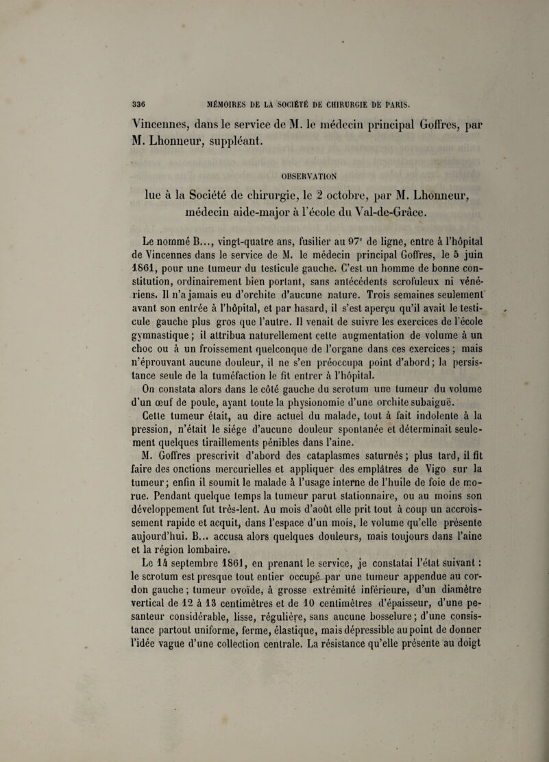 Vincennes, clans le service de M. le médecin principal Goffres, par M. Lhonneur, suppléant. OBSERVATION lue à la Société de chirurgie, le 2 octobre, par M. Lhonneur, médecin aide-major à l’école du Val-de-Grâce. Le nommé B..., vingt-quatre ans, fusilier au 97e de ligne, entre à l’hôpital de Vincennes dans le service de M. le médecin principal Goffres, le 5 juin 1861, pour une tumeur du testicule gauche. C’est un homme de bonne con¬ stitution, ordinairement bien portant, sans antécédents scrofuleux ni véné¬ riens. Il n’a jamais eu d’orchite d’aucune nature. Trois semaines seulement avant son entrée à l’hôpital, et par hasard, il s’est aperçu qu’il avait le testi¬ cule gauche plus gros que l’autre. Il venait de suivre les exercices de l’école gymnastique ; il attribua naturellement cette augmentation de volume à un choc ou à un froissement quelconque de l’organe dans ces exercices ; mais n’éprouvant aucune douleur, il ne s’en préoccupa point d’abord; la persis¬ tance seule de la tuméfaction le fit entrer à l’hôpital. On constata alors dans le côté gauche du scrotum une tumeur du volume d’un œuf de poule, ayant toute la physionomie d’une orchite subaiguë. Cette tumeur était, au dire actuel du malade, tout à fait indolente à la pression, n’était le siège d’aucune douleur spontanée et déterminait seule¬ ment quelques tiraillements pénibles dans l’aine. M. Goffres prescrivit d’abord des cataplasmes saturnés; plus tard, il fit faire des onctions mercurielles et appliquer des emplâtres de Vigo sur la tumeur; enfin il soumit le malade à l’usage interne de l’huile de foie de mo¬ rue. Pendant quelque temps la tumeur parut stationnaire, ou au moins son développement fut très-lent. Au mois d’août elle prit tout à coup un accrois¬ sement rapide et acquit, dans l’espace d’un mois, le volume qu’elle présente aujourd’hui. B... accusa alors quelques douleurs, mais toujours dans l’aine et la région lombaire. Le lâ septembre 1861, en prenant le service, je constatai l’état suivant : le scrotum est presque tout entier occupLpar une tumeur appendue au cor¬ don gauche ; tumeur ovoïde, à grosse extrémité inférieure, d’un diamètre vertical de 12 à 13 centimètres et de 10 centimètres d’épaisseur, d’une pe¬ santeur considérable, lisse, régulière, sans aucune bosselure; d’une consis¬ tance partout uniforme, ferme, élastique, mais dépressible au point de donner l’idée vague d’une collection centrale. La résistance qu’elle présente au doigt