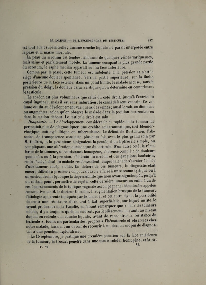 est tout à l'ait superficielle; aucune couche liquide ne parait interposée entre la peau et la masse morbide. La peau du scrotum est tendue, sillonnée de quelques veines variqueuses, mais saine et parfaitement mobile. La tumeur occupant la plus grande partie du scrotum, le raphé médian apparaît sur sa face antérieure. Comme par le passé, cette tumeur est indolente à la pression et n'est le siège d’aucune douleur spontanée. Vers la partie supérieure, sur la limite postérieure de là face externe, dans un point limité, le malade accuse, sous la pression du doigt, la douleur caractéristique qu’on détermine en comprimant le testicule. Le cordon est plus volumineux que celui du côté droit, jusqu’à l’entrée du canal inguinal; mais il est sans induration; le canal déférent est sain. Ce vo¬ lume est dû au développement variqueux des veines ; aussi le voit-on diminuer ou augmenter, selon qu’on observe le malade dans la position horizontale ou dans la station debout. Le testicule droit est sain. Diagnostic. — Le développement considérable et rapide de la tumeur ne permettait plus de diagnostiquer une orchite soit traumatique, soit blennor- rhagique, soit syphilitique ou tuberculeuse. Le défaut de fluctuation, l’ab¬ sence de transparence constatée plusieurs fois avec le plus grand soin par M. Goffres, et la pesanteur éloignaient la pensée d’un hydrocèle simple, ou compliquant une altération quelconque du testicule. D’un autre côté, la régu¬ larité de la tumeur, sa consistance homogène, l’absence complète de douleurs spontanées ou à la pression, l’état sain du cordon et des ganglions lombaires, enfin l’état général du malade resté excellent, empêchaient de s’arrêter a 1 idée d’une tumeur encéphaloïde. En dehors de ces tumeurs, le diagnostic était encore difficile à préciser : on pouvait avoir affaire à un sarcome kystique ou à un enchondrome (quoique la dépressibilité que nous avons signalée pût, jusqu a un certain point, permettre de rejeter cette dernière tumeur) ou enfin à un de ces épaississements delà tunique vaginale accompagnantl’hématocèle appelée consécutive par M. le docteur Gosselin. L’augmentation brusque de la tumeur, l’étiologie apparente indiquée par le malade, et cet autre signe, la possibilité de sentir une résistance dure tout à fait superficielle, sur lequel insiste le savant professeur de la Faculté, en faisant remarquer que « dans les tumeurs solides, il y a toujours quelque endroit, particulièrement en avant, au niveau duquel on refoule une couche liquide, avant de rencontrer la résistance du testicule », toutes ces particularités, propres à l’hématocèle et observées chez notre malade, faisaient un devoir de recourir à un dernier moyen de diagnos¬ tic, à une ponction exploratrice. Le 15 septembre, je pratique une première ponction sur la lace anléiieuie de la tumeur; le trocart pénètre dans une niasse solide, homogène, et la ca- T. VI. M