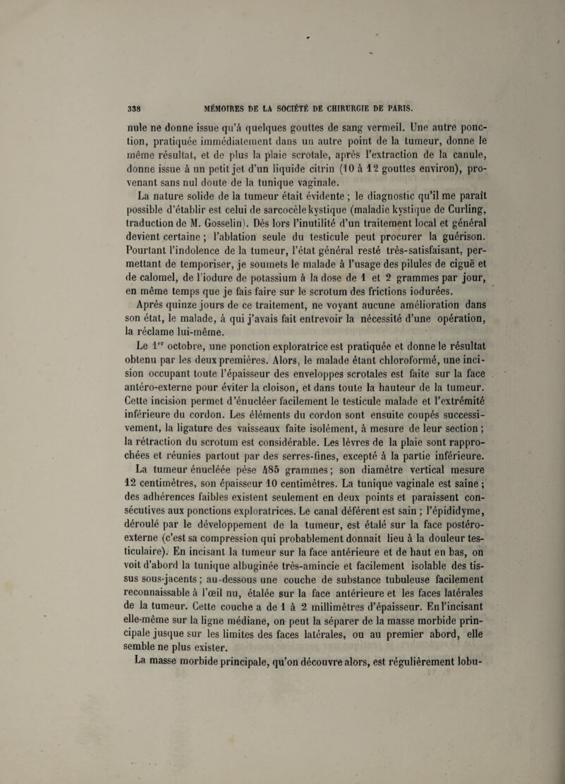 nule ne donne issue qu’à quelques gouttes de sang vermeil. Une autre ponc¬ tion, pratiquée immédiatement dans un autre point de la tumeur, donne le même résultat, et de plus la plaie scrotale, après l’extraction de la canule, donne issue à un petit jet d’un liquide citrin (10 à 12 gouttes environ), pro¬ venant sans nul doute de la tunique vaginale. La nature solide de la tumeur était évidente ; le diagnostic qu’il me paraît possible d’établir est celui de sarcocèle kystique (maladie kystique de Curling, traduction de M. Gosselin). Dès lors l’inutilité d’un traitement local et général devient certaine ; l’ablation seule du testicule peut procurer la guérison. Pourtant l’indolence de la tumeur, l’état général resté très-satisfaisant, per¬ mettant de temporiser, je soumets le malade à l’usage des pilules de ciguë et de calomel, de l’iodure de potassium à la dose de 1 et 2 grammes par jour, en même temps que je fais faire sur le scrotum des frictions iodurées. Après quinze jours de ce traitement, ne voyant aucune amélioration dans son état, le malade, à qui j’avais fait entrevoir la nécessité d’une opération, la réclame lui-même. Le 1er octobre, une ponction exploratrice est pratiquée et donne le résultat obtenu par les deux premières. Alors, le malade étant chloroformé, une inci¬ sion occupant toute l’épaisseur des enveloppes scrotales est faite sur la face antéro-externe pour éviter la cloison, et dans toute la hauteur de la tumeur. Cette incision permet d’énucléer facilement le testicule malade et l’extrémité inférieure du cordon. Les éléments du cordon sont ensuite coupés successi¬ vement, la ligature des vaisseaux faite isolément, à mesure de leur section ; la rétraction du scrotum est considérable. Les lèvres de la plaie sont rappro¬ chées et réunies partout par des serres-fines, excepté à la partie inférieure. La tumeur énucléée pèse A85 grammes ; son diamètre vertical mesure 12 centimètres, son épaisseur 10 centimètres. La tunique vaginale est saine ; des adhérences faibles existent seulement en deux points et paraissent con¬ sécutives aux ponctions exploratrices. Le canal déférent est sain ; l’épididyme, déroulé par le développement de la tumeur, est étalé sur la face postéro- externe (c’est sa compression qui probablement donnait lieu à la douleur tes¬ ticulaire). En incisant la tumeur sur la face antérieure et de haut en bas, on voit d’abord la tunique albuginée très-amincie et facilement isolable des tis¬ sus sous-jacents ; au-dessous une couche de substance tubuleuse facilement reconnaissable à l’œil nu, étalée sur la face antérieure et les faces latérales de la tumeur. Cette couche a de 1 à 2 millimètres d’épaisseur. En l’incisant elle-même sur la ligne médiane, on peut la séparer de la masse morbide prin¬ cipale jusque sur les limites des faces latérales, ou au premier abord, elle semble ne plus exister. La masse morbide principale, qu’on découvre alors, est régulièrement lobu-