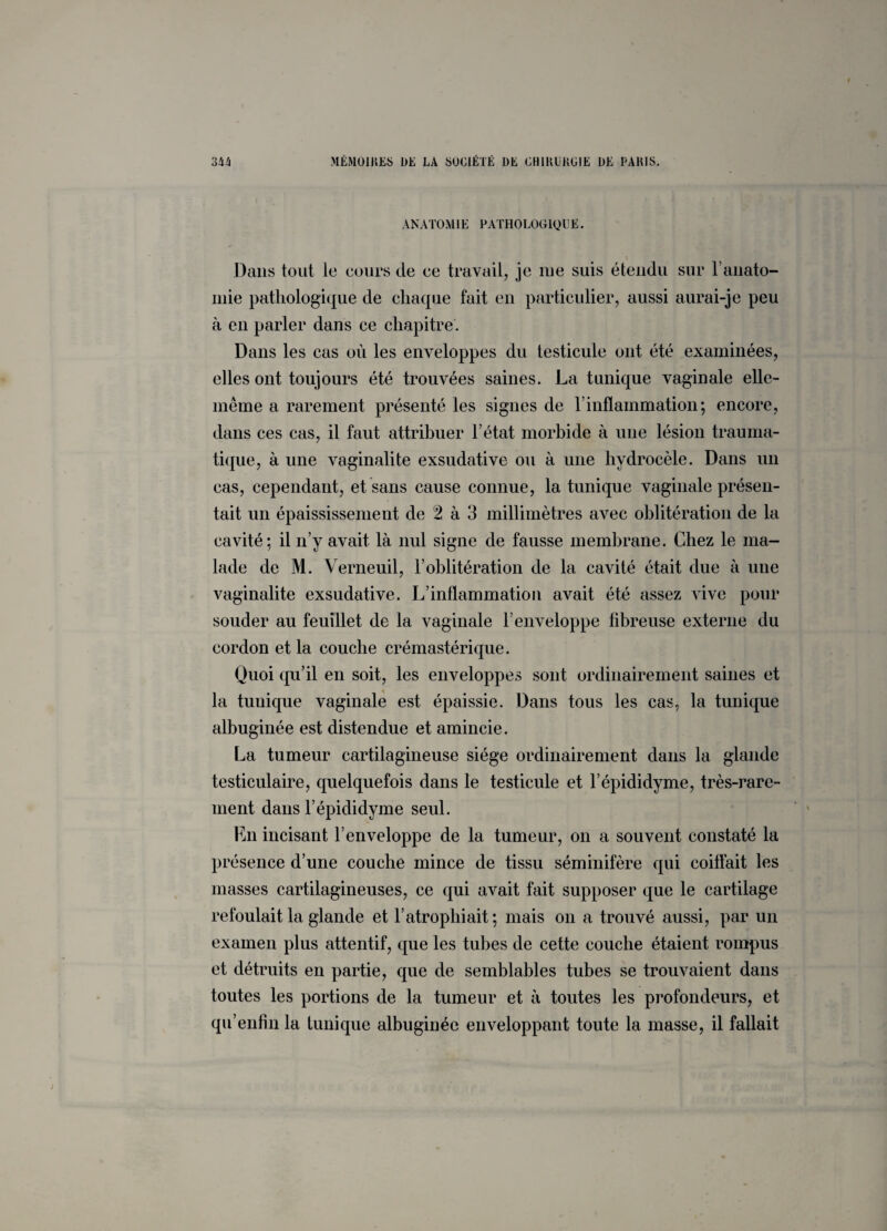 ANATOMIE PATHOLOGIQUE. Dans tout le cours de ee travail, je me suis étendu sur F anato¬ mie pathologique de chaque fait en particulier, aussi aurai-je peu à en parler dans ce chapitre. Dans les cas où les enveloppes du testicule ont été examinées, elles ont toujours été trouvées saines. La tunique vaginale elle- même a rarement présenté les signes de T inflammation; encore, dans ces cas, il faut attribuer l’état morbide à une lésion trauma¬ tique, à une vaginalite exsudative ou à une hydrocèle. Dans un cas, cependant, et sans cause connue, la tunique vaginale présen¬ tait un épaississement de 2 à 3 millimètres avec oblitération de la cavité; il n’y avait là nul signe de fausse membrane. Chez le ma¬ lade de M. Verneuil, l’oblitération de la cavité était due à une vaginalite exsudative. L’inflammation avait été assez vive pour souder au feuillet de la vaginale l’enveloppe fibreuse externe du cordon et la couche crémastérique. Quoi qu’il en soit, les enveloppes sont ordinairement saines et la tunique vaginale est épaissie. Dans tous les cas, la tunique albuginée est distendue et amincie. La tumeur cartilagineuse siège ordinairement dans la glande testiculaire, quelquefois dans le testicule et l’épididyme, très-rare¬ ment dans l’épididyme seul. En incisant l’enveloppe de la tumeur, on a souvent constaté la présence d’une couche mince de tissu séminifère qui coiffait les masses cartilagineuses, ce qui avait fait supposer que le cartilage refoulait la glande et l’atrophiait ; mais on a trouvé aussi, par un examen plus attentif, que les tubes de cette couche étaient rompus et détruits en partie, que de semblables tubes se trouvaient dans toutes les portions de la tumeur et à toutes les profondeurs, et qu’enfin la tunique albuginée enveloppant toute la masse, il fallait ;