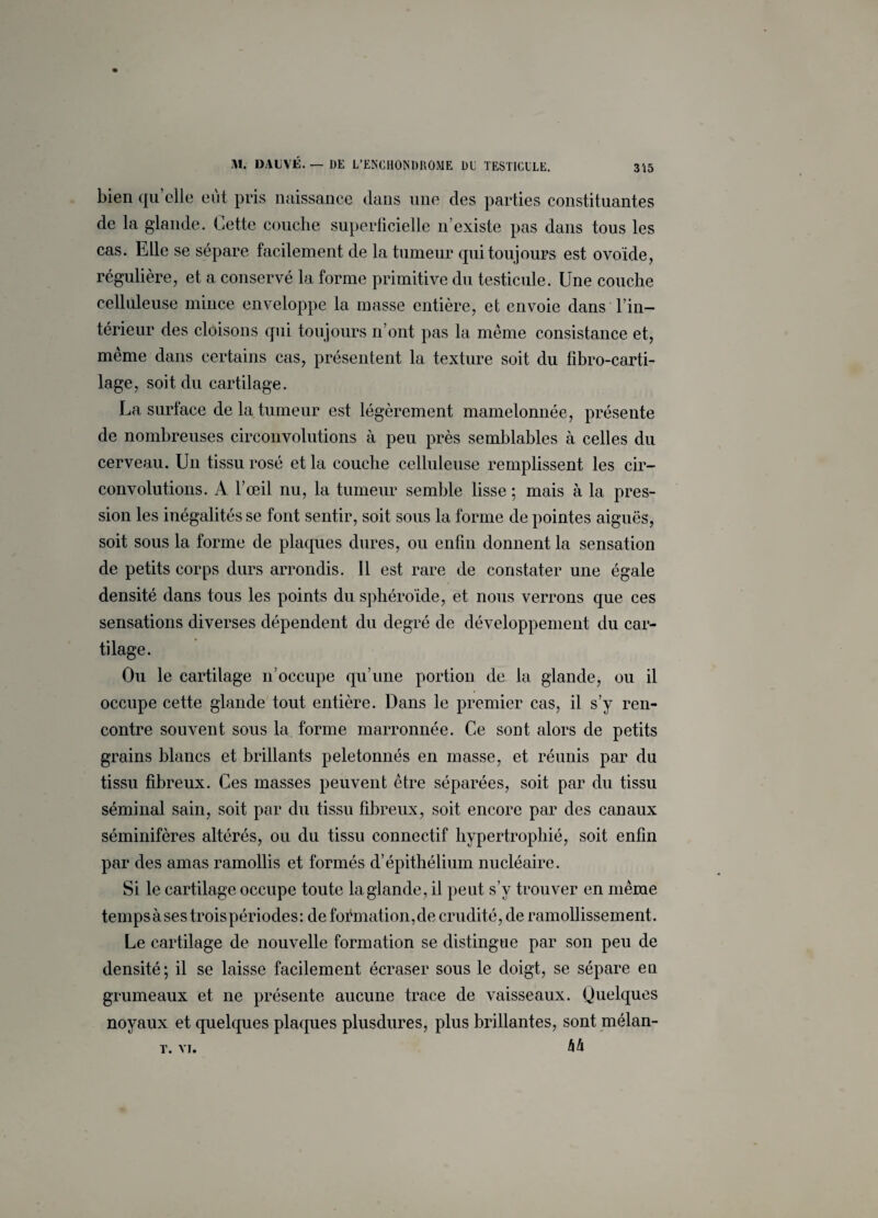 bien qu’elle eût pris naissance dans une des parties constituantes de la glande, Cette couche superficielle n’existe pas dans tous les cas. Elle se sépare facilement de la tumeur qui toujours est ovoïde, régulière, et a conservé la forme primitive du testicule. Une couche celluleuse mince enveloppe la masse entière, et envoie dans l’in¬ térieur des cloisons qui toujours n’ont pas la même consistance et, même dans certains cas, présentent la texture soit du fibro-carti- lage, soit du cartilage. La surface de la tumeur est légèrement mamelonnée, présente de nombreuses circonvolutions à peu près semblables cà celles du cerveau. Un tissu rosé et la couche celluleuse remplissent les cir¬ convolutions. A l’œil nu, la tumeur semble lisse ; mais à la pres¬ sion les inégalités se font sentir, soit sous la forme de pointes aiguës, soit sous la forme de plaques dures, ou enfin donnent la sensation de petits corps durs arrondis. Il est rare de constater une égale densité dans tous les points du sphéroïde, et nous verrons que ces sensations diverses dépendent du degré de développement du car¬ tilage. Ou le cartilage n’occupe qu’une portion de la glande, ou il occupe cette glande tout entière. Dans le premier cas, il s’y ren¬ contre souvent sous la forme marronnée. Ce sont alors de petits grains blancs et brillants peletonnés en masse, et réunis par du tissu fibreux. Ces masses peuvent être séparées, soit par du tissu séminal sain, soit par du tissu fibreux, soit encore par des canaux séminifères altérés, ou du tissu connectif hypertrophié, soit enfin par des amas ramollis et formés d’épithélium nucléaire. Si le cartilage occupe toute la glande, il peut s’v trouver en même temps à ses trois périodes: de formation, de crudité, de ramollissement. Le cartilage de nouvelle formation se distingue par son peu de densité; il se laisse facilement écraser sous le doigt, se sépare en grumeaux et ne présente aucune trace de vaisseaux. Quelques noyaux et quelques plaques plusdures, plus brillantes, sont mélan- 44 T. VI.