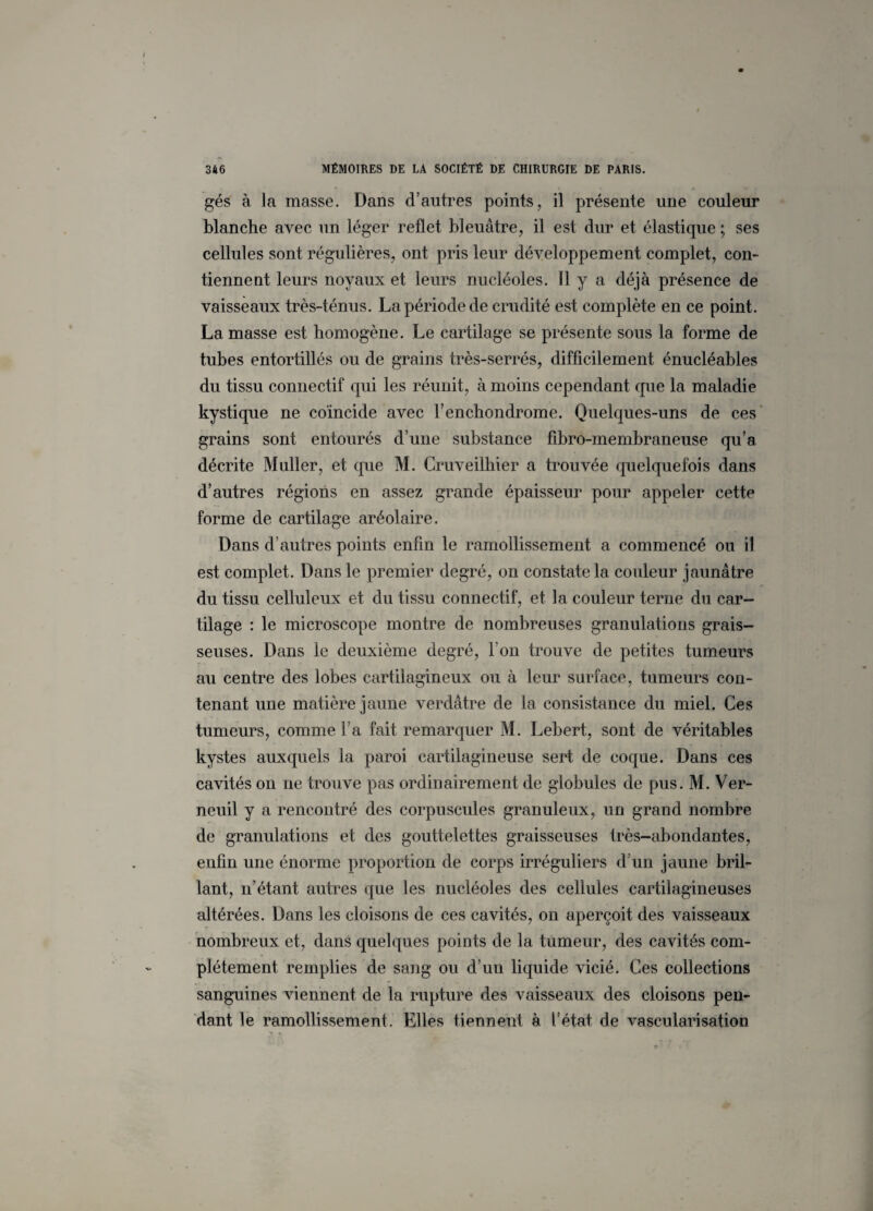 gés à la masse. Dans d’autres points, il présente une couleur blanche avec un léger reflet bleuâtre, il est dur et élastique ; ses cellules sont régulières, ont pris leur développement complet, con¬ tiennent leurs noyaux et leurs nucléoles. Il y a déjà présence de vaisseaux très-ténus. La période de crudité est complète en ce point. La masse est homogène. Le cartilage se présente sous la forme de tubes entortillés ou de grains très-serrés, difficilement énucléables du tissu connectif qui les réunit, à moins cependant que la maladie kystique ne coïncide avec l’enchondrome. Quelques-uns de ces grains sont entourés d’une substance fibro-membraneuse qu’a décrite Muller, et que M. Cruveilhier a trouvée quelquefois dans d’autres régions en assez grande épaisseur pour appeler cette forme de cartilage aréolaire. Dans d’autres points enfin le ramollissement a commencé ou il est complet. Dans le premier degré, on constate la couleur jaunâtre du tissu celluleux et du tissu connectif, et la couleur terne du car¬ tilage : le microscope montre de nombreuses granulations grais¬ seuses. Dans le deuxième degré, l’on trouve de petites tumeurs au centre des lobes cartilagineux ou à leur surface, tumeurs con¬ tenant une matière jaune verdâtre de la consistance du miel. Ces tumeurs, comme l’a fait remarquer M. Lebert, sont de véritables kystes auxquels la paroi cartilagineuse sert de coque. Dans ces cavités on ne trouve pas ordinairement de globules de pus. M. Ver- neuil y a rencontré des corpuscules granuleux, un grand nombre de granulations et des gouttelettes graisseuses très-abondantes, enfin une énorme proportion de corps irréguliers d’un jaune bril¬ lant, n’étant autres que les nucléoles des cellules cartilagineuses altérées. Dans les cloisons de ces cavités, on aperçoit des vaisseaux nombreux et, dans quelques points de la tumeur, des cavités com¬ plètement remplies de sang ou d’un liquide vicié. Ces collections sanguines viennent de la rupture des vaisseaux des cloisons pen¬ dant le ramollissement. Elles tiennent à l’état de vascularisation