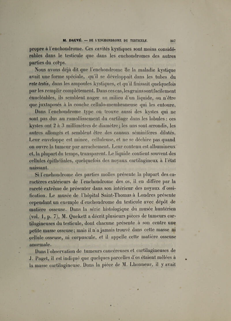 propre à l’enchondrome. Ces cavités kystiques sont moins considé¬ rables dans le testicule que dans les enchondromes des autres parties du cotps. Nous avons déjà dit que l’enchondrome de la maladie kystique avait une forme spéciale, qu’il se développait dans les tubes du rele testis, dans les ampoules kystiques, et qu’il finissait quelquefois parles remplir complètement. Dans cescas,lesgrainssontfacilement énucléables, ils semblent nager au milieu d’un liquide, ou n’être que juxtaposés à la couche cellulo-membraneuse qui les entoure. Dans l’enchondrome type on trouve aussi des kystes qui ne sont pas dus au ramollissement du cartilage dans les lobules : ces kystes ont 2 à 3 millimètres de diamètre ; les uns sont arrondis, les autres allongés et semblent être des canaux séminifères dilatés. Leur enveloppe est mince, celluleuse, et ne se déchire pas quand on ouvre la tumeur par arrachement. Leur contenu est albumineux et, la plupart du temps, transparent. Le liquide contient souvent des cellules épithéliales, quelquefois des noyaux cartilagineux à l’état naissant. Si fenehondrome des parties molles présente la plupart des ca¬ ractères extérieurs de l’enchondrome des os, il en diffère par la rareté extrême de présenter dans son intérieur des noyaux d’ossi¬ fication. Le musée de l’hôpital Saint-Thomas à Londres présente cependant un exemple d’euchondrome du testicule avec dépôt de matière osseuse. Dans la série histologique du musée huntérien (vol. 1, p. 7), M. Quekett a décrit plusieurs pièces de tumeurs car¬ tilagineuses du testicule, dont chacune présente à son centre une petite masse osseuse; mais il n’a jamais trouvé dans cette masse ni cellule osseuse, ni corpuscule, et il appelle cette matière osseuse anormale. Dans 1 observation de tumeurs cancéreuses et cartilagineuses de J. Paget, il est indiqué que quelques parcelles d os étaient mêlées à la masse cartilagineuse. Dans la pièce de M. Lhonneur, il y avait