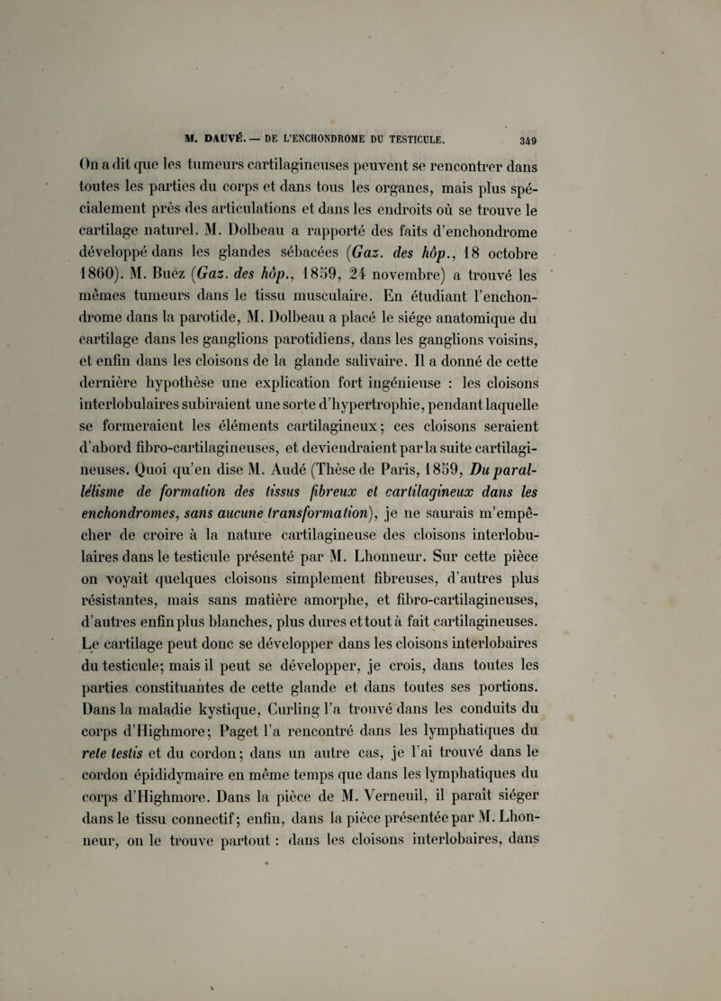 On a dit que les tumeurs cartilagineuses peuvent se rencontrer dans toutes les parties du corps et dans tous les organes, mais plus spé¬ cialement près des articulations et dans les endroits où se trouve le cartilage naturel. M. Dolbeau a rapporté des faits d’enchondrome développé dans les glandes sébacées (Gaz. des hôp., 18 octobre 1860). M. Buez (Gaz. des hôp., 1859, 24 novembre) a trouvé les mêmes tumeurs dans le tissu musculaire. En étudiant l’enchon- drome dans la parotide, M. Dolbeau a placé le siège anatomique du cartilage dans les ganglions parotidiens, dans les ganglions voisins, et enfin clans les cloisons de la glande salivaire. 11 a donné de cette dernière hypothèse une explication fort ingénieuse : les cloisons interlobulaires subiraient une sorte d’hypertrophie, pendant laquelle se formeraient les éléments cartilagineux; ces cloisons seraient d’abord fibro-cartilagineuses, et deviendraient parla suite cartilagi¬ neuses. Quoi qu’en dise M. Audé (Thèse de Paris, 1859, Du paral¬ lélisme de formation des tissus fibreux et cartilagineux dans les enchondromes, sans aucune transformation), je ne saurais m’empê¬ cher de croire à la nature cartilagineuse des cloisons interlobu¬ laires dans le testicule présenté par M. Lhonneur. Sur cette pièce on voyait quelques cloisons simplement fibreuses, d’autres plus résistantes, mais sans matière amorphe, et fibro-cartilagineuses, d’autres enfin plus blanches, plus dures et tout à fait cartilagineuses. Le cartilage peut donc se développer dans les cloisons interlobaires du testicule; mais il peut se développer, je crois, dans toutes les parties constituantes de cette glande et dans toutes ses portions. Dans la maladie kystique, Curling l’a trouvé dans les conduits du corps d’Highmore; Paget l’a rencontré dans les lymphatiques du rete teslis et du cordon; dans un autre cas, je l’ai trouvé dans le cordon épididymaire en même temps que dans les lymphatiques du corps d’Highmore. Dans la pièce de M. Verneuil, il paraît siéger dans le tissu connectif; enfin, dans la pièce présentée par M. Lhon¬ neur, on le trouve partout : dans les cloisons interlobaires, dans