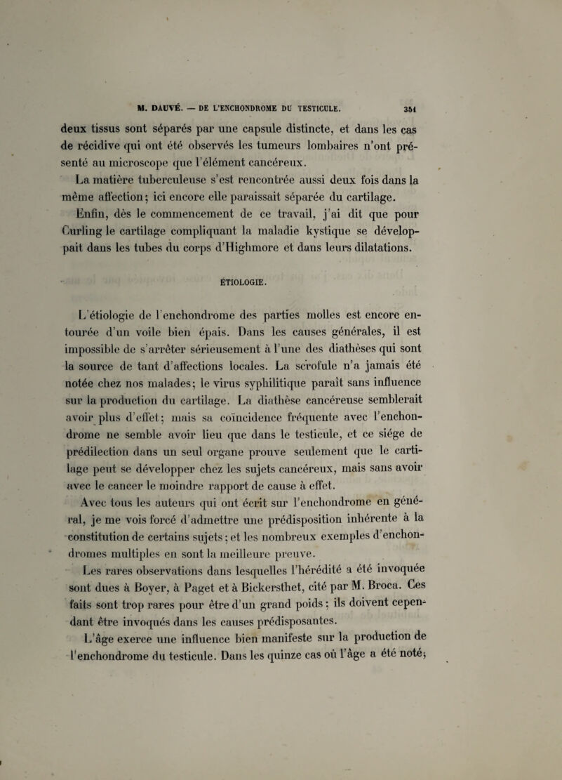 deux tissus sont séparés par une capsule distincte, et dans les cas de récidive qui ont été observés les tumeurs lombaires n’ont pré¬ senté au microscope que l’élément cancéreux. La matière tuberculeuse s’est rencontrée aussi deux fois dans la même affection; ici encore elle paraissait séparée du cartilage. Enfin, dès le commencement de ce travail, j’ai dit que pour Curling le cartilage compliquant la maladie kystique se dévelop¬ pait dans les tubes du corps d’Highmore et dans leurs dilatations. ÉTIOLOGIE. L étiologie de f enchondrome des parties molles est encore en¬ tourée d’un voile bien épais. Dans les causes générales, il est impossible de s’arrêter sérieusement à l’une des diathèses qui sont la source de tant d’affections locales. La scrofule n’a jamais été notée chez nos malades; le virus syphilitique paraît sans influence sur la production du cartilage. La diathèse cancéreuse semblerait avoir plus d’effet; mais sa coïncidence fréquente avec l’enchon¬ drome ne semble avoir lieu que dans le testicule, et ce siège de prédilection dans un seul organe prouve seulement que le carti¬ lage peut se développer chez les sujets cancéreux, mais sans avoir avec le cancer le moindre rapport de cause à effet. Avec tous les auteurs qui ont écrit sur l’enchondrome en géné¬ ral, je me vois forcé d’admettre une prédisposition inhérente à la constitution de certains sujets ; et les nombreux exemples d’enchon- drouies multiples en sont la meilleure preuve. Les rares observations dans lesquelles l’hérédité a été invoquée sont dues à Boyer, à Paget et à Bickersthet, cité par ]VL Broca. Ces faits sont trop rares pour être d’un grand poids; ils doivent cepen¬ dant être invoqués dans les causes prédisposantes. L’âge exerce une influence bien manifeste sur la production de renchondrome du testicule. Dans les quinze cas où l’age a été noté*