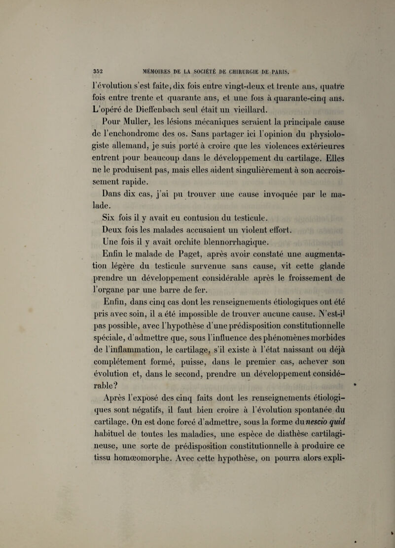 l’évolution s’est faite, dix fois entre vingt-deux et trente ans, quatre fois entre trente et quarante ans, et une fois à quarante-cinq ans. L’opéré de Dieffenbach seul était un vieillard. Pour Muller, les lésions mécaniques seraient la principale cause de l’enchondrome des os. Sans partager ici l’opinion du physiolo¬ giste allemand, je suis porté à croire que les violences extérieures entrent pour beaucoup dans le développement du cartilage. Elles ne le produisent pas, mais elles aident singulièrement à son accrois¬ sement rapide. Dans dix cas, j’ai pu trouver une cause invoquée par le ma¬ lade. Six fois il y avait eu contusion du testicule. Deux fois les malades accusaient un violent effort. Une fois il y avait orchite blennorrhagique. Enfin le malade de Paget, après avoir constaté une augmenta¬ tion légère du testicule survenue sans cause, vit cette glande prendre un développement considérable après le froissement de l’organe par une barre de fer. Enfin, dans cinq cas dont les renseignements étiologiques ont été pris avec soin, il a été impossible de trouver aucune cause. N’est-i1 pas possible, avec l’hypothèse d’une prédisposition constitutionnelle spéciale, d’admettre que, sous l’influence des phénomènes morbides de l’inflammation, le cartilage, s’il existe à l’état naissant ou déjà complètement formé, puisse, dans le premier cas, achever son évolution et, dans le second, prendre un développement considé¬ rable? Après l’exposé des cinq faits dont les renseignements étiologi¬ ques sont négatifs, il faut bien croire à l’évolution spontanée du cartilage. On est donc forcé d’admettre, sous la forme dunescio qirid habituel de toutes les maladies, une espèce de diathèse cartilagi¬ neuse, une sorte de prédisposition constitutionnelle à produire ce tissu homœomorphe. Avec cette hypothèse, on pourra alors expli-