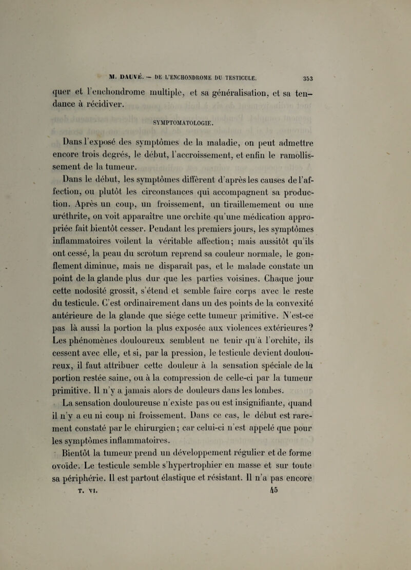 qaer et l’enchondrome multiple, et sa généralisation, et sa ten¬ dance à récidiver. SYMPTOMATOLOGIE. Dans l’exposé des symptômes de la maladie, on peut admettre encore trois degrés, le début, F accroissement, et enfin le ramollis¬ sement de la tumeur. Dans le début, les symptômes diffèrent d’après les causes de l’af¬ fection, ou plutôt les circonstances qui accompagnent sa produc¬ tion. Après un coup, un froissement, un tiraillemement ou une uréthrite, on voit apparaître une orchite qu’une médication appro¬ priée fait bientôt cesser. Pendant les premiers jours, les symptômes inflammatoires voilent la véritable affection; mais aussitôt qu’ils ont cessé, la peau du scrotum reprend sa couleur normale, le gon¬ flement diminue, mais ne disparait pas, et le malade constate un point de la glande plus dur que les parties voisines. Chaque jour cette nodosité grossit, s’étend et semble faire corps avec le reste du testicule. C’est ordinairement dans un des points de la convexité antérieure de la glande ({lie siège cette tumeur primitive. N'est-ce pas là aussi la portion la plus exposée aux violences extérieures ? Les phénomènes douloureux semblent ne tenir qu’à l’orchite, ils cessent avec elle, et si, par la pression, le testicule devient doulou¬ reux, il faut attribuer cette douleur à la sensation spéciale de la portion restée saine, ou à la compression de celle-ci par la tumeur primitive. 11 n’y a jamais alors de douleurs dans les lombes. La sensation douloureuse n’existe pas ou est insignifiante, quand il n’y a eu ni coup ni froissement. Dans ce cas, le début est rare¬ ment constaté par le chirurgien; car celui-ci n'est appelé que pour les symptômes inflammatoires. Bientôt la tumeur prend un développement régulier et de forme ovoïde. Le testicule semble s’hypertrophier en masse et sur toute sa périphérie. 11 est partout élastique et résistant. 11 n’a pas encore 45 T. VI.