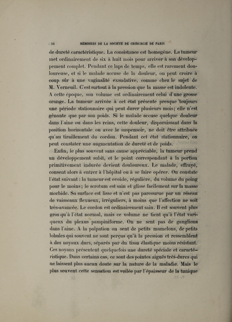 de dureté caractéristique. La consistance est homogène. La tumeur met ordinairement de six à huit mois pour arriver à son dévelop¬ pement complet. Pendant ce laps de temps, elle est rarement dou¬ loureuse, et si le malade accuse de la douleur, on peut croire à coup sûr à une vaginalité exsudative, comme chez le sujet de M. Verneuil. C’est surtout à la pression que la masse est indolente. A cette époque, son volume est ordinairement celui d’une grosse orange. La tumeur arrivée à cet état présente presque 'toujours une période stationnaire qui peut, durer plusieurs mois; elle n’est gênante que par son poids. Si le malade accuse quelque douleur dans l’aine ou dans les reins, cette douleur, disparaissant dans la position horizontale ou avec le suspensoir, ne doit être attribuée qu’au tiraillement du cordon. Pendant cet état stationnaire, on peut constater une augmentation de dureté et de poids. Enfin, le plus souvent sans cause appréciable, la tumeur prend un développement subit, et le point correspondant à la portion primitivement indurée devient douloureux. Le malade, effrayé, consent alors à entrer à l’hôpital ou à se faire opérer. On constate l’état suivant : la tumeur est ovoïde, régulière, du volume du poing pour le moins ; le scrotum est sain et glisse facilement sur la masse morbide. Sa surface est lisse et n’est pas parcourue par un réseau de vaisseaux flexueux, irréguliers, à moins que l’affection ne soit très-avancée. Le cordon est ordinairement sain. 11 est souvent plus gros qu’à l’état normal, mais ce volume ne tient qu’à l’état vari¬ queux du plexus pampiniforme. On ne sent pas de ganglions dans l’aine. A la palpation on sent de petits mamelons, de petits lobules qui souvent ne sont perçus qu’à la pression et ressemblent à des noyaux durs, séparés par du tissu élastique moins résistant. Ces noyaux présentent quelquefois une dureté spéciale et caracté¬ ristique. Dans certains cas, ce sont des pointes aiguës trè^-dures qui ne laissent plus aucun doute sur la nature de la maladie. Mais le plus souvent cette sensation est voilée par l’épaisseur de la tunique