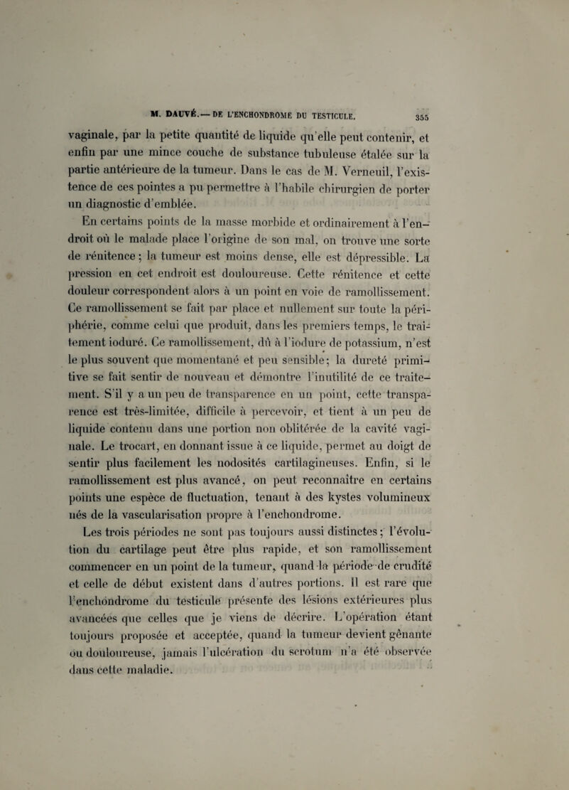 vaginale, par la petite quantité de liquide qu elle peut contenir, et enfin par une mince couche de substance tubuleuse étalée sur la partie antérieure de 1a. tumeur. Dans le cas de M. Verneuil, l’exis¬ tence de ces pointes a pu permettre à l’habile chirurgien de porter un diagnostic d’emblée. En certains points de la masse morbide et ordinairement à l’en¬ droit où le malade place l’origine de son mal, on trouve une sorte de rénitence; la tumeur est moins dense, elle est dépressible. La pression en cet endroit est douloureuse. Cette rénitence et cette douleur correspondent alors à un point en voie de ramollissement. Ce ramollissement se fait par place et nullement sur toute la péri¬ phérie, comme celui que produit, dans les premiers temps, le trai¬ tement ioduré. Ce ramollissement, dû à l’ioclure de potassium, n’est le plus souvent que momentané et peu sensible ; la dureté primi¬ tive se fait sentir de nouveau et démontre l’inutilité de ce traite¬ ment. S’il y a un peu de transparence en un point, cette transpa¬ rence est très-limitée, difficile à percevoir, et tient à un peu de liquide contenu dans une portion non oblitérée de la cavité vagi¬ nale. Le trocart, en donnant issue à ce liquide, permet au doigt de sentir plus facilement les nodosités cartilagineuses. Enfin, si le ramollissement est plus avancé, on peut reconnaître en certains points une espèce de fluctuation, tenant à des kystes volumineux nés de la vascularisation propre à l’enchondrome. Les trois périodes ne sont pas toujours aussi distinctes ; l’évolu¬ tion du cartilage peut être plus rapide, et son ramollissement commencer en un point de la tumeur, quand la période de crudité et celle de début existent dans d’autres portions. 11 est rare que l’enchondrome du testicule présente des lésions extérieures plus avancées que celles que je viens de décrire. L’opération étant toujours proposée et acceptée, quand la tumeur devient gênante ou douloureuse, jamais F ulcération du scrotum n a été observée dans cette maladie.