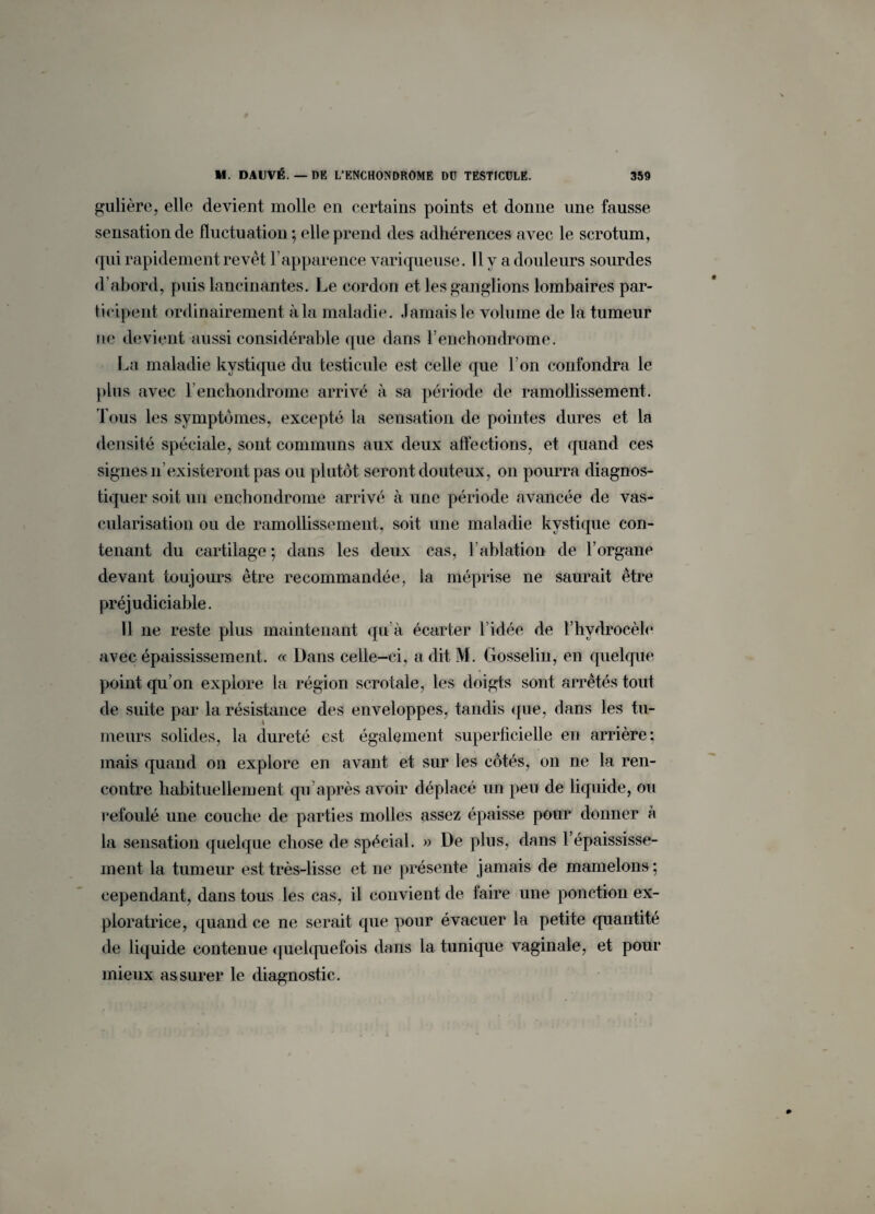 gulière, elle devient molle en certains points et donne une fausse sensation de fluctuation; elle prend des adhérences avec le scrotum, qui rapidement revêt l’apparence variqueuse. Il y a douleurs sourdes d’abord, puis lancinantes. Le cordon et les ganglions lombaires par¬ ti cipeut ordinairement à la maladie. Jamais le volume de la tumeur ne devient aussi considérable que dans l’enchondrome. La maladie kystique du testicule est celle que I on confondra le plus avec l’enchondrome arrivé à sa période de ramollissement. Tous les symptômes, excepté la sensation de pointes dures et la densité spéciale, sont communs aux deux affections, et quand ces signes n’existeront pas ou plutôt seront douteux, on pourra diagnos¬ tiquer soit un enchondrome arrivé à une période avancée de vas¬ cularisation ou de ramollissement, soit une maladie kystique con¬ tenant du cartilage ; dans les deux cas, l’ablation de l’organe devant toujours être recommandée, la méprise ne saurait être préjudiciable. Il ne reste plus maintenant qu’à écarter l’idée de l’hvdrocèle avec épaississement. « Dans celle-ci, a dit M. Gosselin, en quelque point qu’on explore la région scrotale, les doigts sont arrêtés tout de suite par la résistance des enveloppes, tandis que, dans les tu¬ meurs solides, la dureté est également superficielle en arrière; mais quand on explore en avant et sur les côtés, on ne la ren¬ contre habituellement qu’après avoir déplacé un peu de liquide, ou refoulé une couche de parties molles assez épaisse pour donner à la sensation quelque chose de spécial. » De plus, dans l’épaississe¬ ment la tumeur est très-lisse et ne présente jamais de mamelons ; cependant, dans tous les cas, il convient de faire une ponction ex¬ ploratrice, quand ce ne serait que pour évacuer la petite quantité de liquide contenue quelquefois dans la tunique vaginale, et pour mieux assurer le diagnostic.