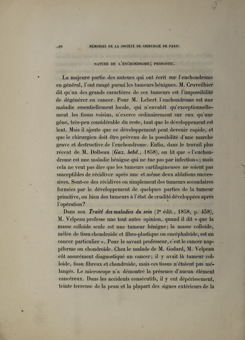 NATURE DE LENCHONDROME ; PRONOSTIC. La majeure partie des auteurs qui ont écrit sur l’enchondrome en général, l’ont rangé parmi les tumeurs bénignes. M. Cruveilhier dit qu’un des grands caractères de ces tumeurs est l’impossibilité de dégénérer en cancer. Pour M. Lebert l’enchondrome est une maladie essentiellement locale, qui n’envabit qu’exceptionnelle¬ ment les tissus voisins, n’exerce ordinairement sur eux qu’une gène, très-peu considérable du reste, tant que le développement est lent. Mais il ajoute (pie ce développement peut devenir rapide, et que le chirurgien doit être prévenu de la possibilité d’une marche grave et destructive de l’enchondrome. Enfin, dans le travail plus récent de M. Dolbeau (Gaz. hebd., 1858), on lit que «l’enchon- drome est une maladie bénigne qui ne tue pas par infection» ; mais cela ne veut pas dire que les tumeurs cartilagineuses ne soient pas susceptibles de récidiver après une et même deux ablations succes¬ sives. Sont-ce des récidives ou simplement des tumeurs secondaires formées par le développement de quelques parties de la tumeur primitive, ou bien des tumeurs à l’état de crudité développées après l’opération? Dans son Traité des maladies du sein (2e édit., 1858, p. 458), M. Velpeau professe une tout autre opinion, quand il dit « que la masse colloïde seule est une tumeur bénigne; la masse colloïde, mêlée de tissu chondroïde et fibro-plastique ou encéphaloïde, est un cancer particulier ». Pour le savant professeur, c’est le cancer nap- piforme ou chondroïde. Chez le malade de M. Godard, M. Velpeau eut assurément diagnostiqué un cancer ; il y avait là tumeur col¬ loïde, tissu fibreux et chondroïde, mais ces tissus n’étaient pas mé¬ langés. Le microscope n’a démontré la présence d’aucun élément cancéreux. Dans les accidents consécutifs, il y eut dépérissement, teinte terreuse de la peau et la plupart des signes extérieurs de la