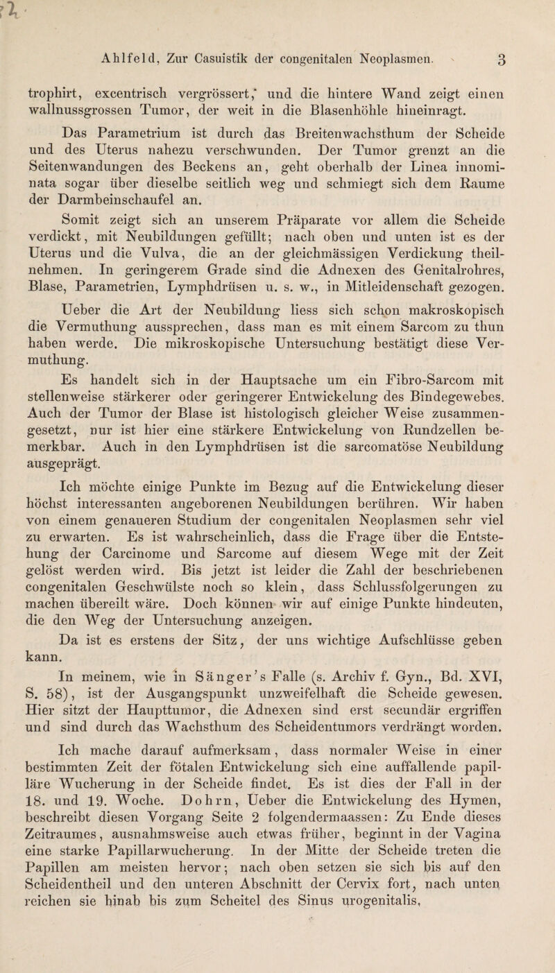 trophirt, excentrisch vergrössert ,* und die hintere Wand zeigt einen wallnussgrossen Tumor, der weit in die Blasenhöhle hineinragt. Das Parametrium ist durch das Breitenwachsthum der Scheide und des Uterus nahezu verschwunden. Der Tumor grenzt an die Seitenwandungen des Beckens an, geht oberhalb der Linea innomi- nata sogar über dieselbe seitlich weg und schmiegt sich dem Raume der Darmbeinschaufel an. Somit zeigt sich an unserem Präparate vor allem die Scheide verdickt, mit Neubildungen gefüllt; nach oben und unten ist es der Uterus und die Vulva, die an der gleichmassigen Verdickung theil- nehmen. In geringerem Grade sind die Adnexen des Genitalrohres, Blase, Parametrien, Lymphdrüsen u. s. w., in Mitleidenschaft gezogen. Ueber die Art der Neubildung liess sich schon makroskopisch die Vermuthung aussprechen, dass man es mit einem Sarcom zu thun haben werde. Die mikroskopische Untersuchung bestätigt diese Ver¬ muthung. Es handelt sich in der Hauptsache um ein Fibro-Sarcom mit stellenweise stärkerer oder geringerer Entwickelung des Bindegewebes. Auch der Tumor der Blase ist histologisch gleicher Weise zusammen¬ gesetzt, nur ist hier eine stärkere Entwickelung von Rundzellen be¬ merkbar. Auch in den Lymphdrüsen ist die sarcomatöse Neubildung ausgeprägt. Ich möchte einige Punkte im Bezug auf die Entwickelung dieser höchst interessanten angeborenen Neubildungen berühren. Wir haben von einem genaueren Studium der congenitalen Neoplasmen sehr viel zu erwarten. Es ist wahrscheinlich, dass die Frage über die Entste¬ hung der Carcinome und Sarcome auf diesem Wege mit der Zeit gelöst werden wird. Bis jetzt ist leider die Zahl der beschriebenen congenitalen Geschwülste noch so klein, dass Schlussfolgerungen zu machen übereilt wäre. Doch können wir auf einige Punkte hindeuten, die den Weg der Untersuchung anzeigen. Da ist es erstens der Sitz , der uns wichtige Aufschlüsse geben kann. In meinem, wie in Sänger’s Falle (s. Archiv f. Gyn., Bd. XVI, S. 58), ist der Ausgangspunkt unzweifelhaft die Scheide gewesen. Hier sitzt der Haupttumor, die Adnexen sind erst secundär ergriffen und sind durch das Wachsthum des Scheidentumors verdrängt worden. Ich mache darauf aufmerksam, dass normaler Weise in einer bestimmten Zeit der fötalen Entwickelung sich eine auffallende papil¬ läre Wucherung in der Scheide findet. Es ist dies der Fall in der 18. und 19. Woche. Dohm, Ueber die Entwickelung des Hymen, beschreibt diesen Vorgang Seite 2 folgendermaassen: Zu Ende dieses Zeitraumes, ausnahmsweise auch etwas früher, beginnt in der Vagina eine starke Papillarwucherung. In der Mitte der Scheide treten die Papillen am meisten hervor; nach oben setzen sie sich bis auf den Scheidentheil und den unteren Abschnitt der Cervix fort, nach unten reichen sie hinab bis zum Scheitel des Sinus urogenitalis,