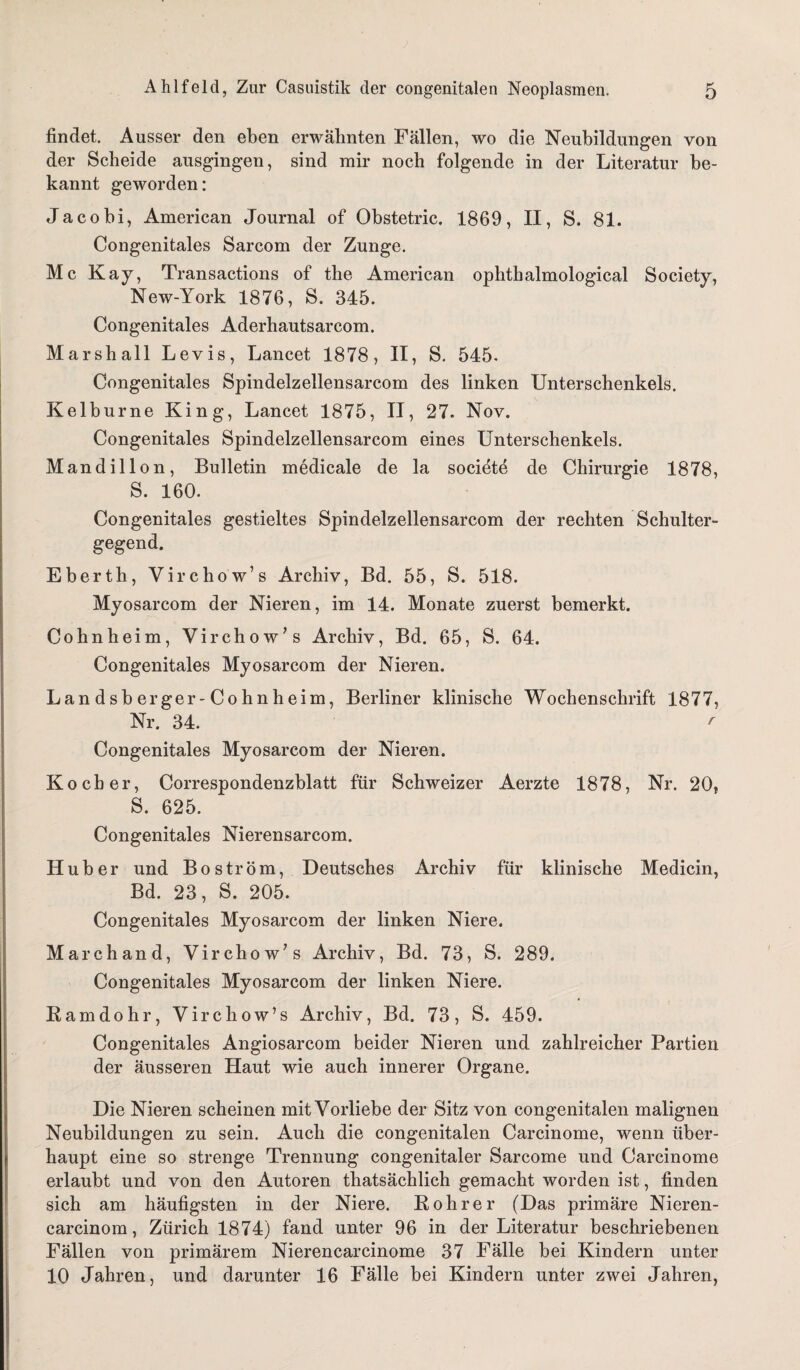 findet. Ausser den eben erwähnten Fällen, wo die Neubildungen von der Scheide ausgingen, sind mir noch folgende in der Literatur be¬ kannt geworden: Jacohi, American Journal of Obstetric. 1869, II, S. 81. Congenitales Sarcom der Zunge. Mc Kay, Transactions of the American ophthalmological Society, New-York 1876, S. 345. Congenitales Aderhautsarcom. Marshall Levis, Lancet 1878, II, S. 545. Congenitales Spindelzellensarcom des linken Unterschenkels. Kelburne King, Lancet 1875, II, 27. Nov. Congenitales Spindelzellensarcom eines Unterschenkels. Mandillon, Bulletin medicale de la societe de Chirurgie 1878, S. 160. Congenitales gestieltes Spindelzellensarcom der rechten Schulter¬ gegend. Eberth, Virchow’s Archiv, Bd. 55, S. 518. Myosarcom der Nieren, im 14. Monate zuerst bemerkt. Cohnheim, Virchow’s Archiv, Bd. 65, S. 64. Congenitales Myosarcom der Nieren. Landsberger-Cohnheim, Berliner klinische Wochenschrift 1877, Nr. 34. r Congenitales Myosarcom der Nieren. Kocher, Correspondenzblatt für Schweizer Aerzte 1878, Nr. 20, S. 625. Congenitales Nierensarcom. Huber und B o s tr ö m, Deutsches Archiv für klinische Medicin, Bd. 23, S. 205. Congenitales Myosarcom der linken Niere. Marchand, Virchow’s Archiv, Bd. 73, S. 289. Congenitales Myosarcom der linken Niere. Eamdohr, Virchow’s Archiv, Bd. 73, S. 459. Congenitales Angiosarcom beider Nieren und zahlreicher Partien der äusseren Haut wie auch innerer Organe. Die Nieren scheinen mit Vorliebe der Sitz von congenitalen malignen Neubildungen zu sein. Auch die congenitalen Carcinome, wenn über¬ haupt eine so strenge Trennung congenitaler Sarcome und Carcinome erlaubt und von den Autoren thatsächlich gemacht worden ist, finden sich am häufigsten in der Niere. Bohrer (Das primäre Nieren- carcinom, Zürich 1874) fand unter 96 in der Literatur beschriebenen Fällen von primärem Nierencarcinome 37 Fälle bei Kindern unter 10 Jahren, und darunter 16 Fälle bei Kindern unter zwei Jahren,