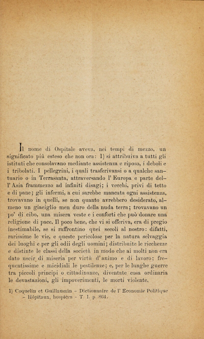 Il nome di Ospitale aveva, nei tempi di mezzo, un significato più esteso che non ora: 1) si attribuiva a tutti gdi istituti die consolavano mediante assistenza e riposo, i deboli e i tribolati. I pellegrini, i quali trasferivansi o a qualche san¬ tuario o in Terrasanta, attraversando 1’ Europa e parte del- l’Asia frammezzo ad infiniti disagi; i vecchi, privi di tetto e di pane; gli infermi, a cui sarebbe mancata ogni assistenza, trovavano in quelli, se non quanto avrebbero desiderato, al¬ meno un giaciglio men duro della nuda terra ; trovavano un po’ di cibo, una misera veste e i conforti che può donare una religione di pace. Il poco bene, che vi si offeriva, era di pregio inestimabile, se si raffrontino quei secoli al nostro: difatti, rarissime le vie, e queste pericolose per la natura selvaggia dei luoghi e per gli odii degli uomini; distribuite le ricchezze e distinte le classi della società in modo che ai molti non era dato uscir di miseria per virtù d’animo e di lavoro; fre¬ quentissime e micidiali le pestilenze; e, per le lunghe g’uerre tra piccoli principi o cittadinanze, diventate cosa ordinaria le devastazioni, gli impoverimenti, le morti violente. I) Coquelin et Guillaumin - Dictionnaire de 1’ Economie Politique