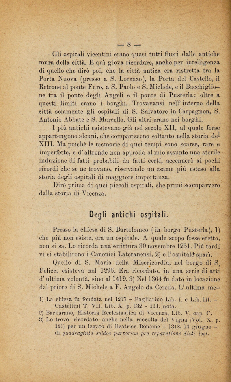 ■ Gli ospitali vicentini erano quasi tutti fuori dalle antiche mura della città. E qui giova ricordare, anche per intelligenza di quello che dirò poi, che la città antica era ristretta tra la Porta Nuova (presso a S. Lorenzo), la Porta del Castello, il Retrone al ponte Furo, a S. Paolo e S. Michele, e il Bacchiglie¬ ne tra il ponte degli Angeli e il ponte di Pusterla: oltre a questi limiti erano i borghi. Trovavansi nell’ interno della città solamente gli ospitali di S. Salvatore in Carpagnon, S. Antonio Abbate e S. Marcello. Gli altri erano nei borghi. I più antichi esistevano gùà nel secolo XII, al quale forse appartengono alcuni, che compariscono soltanto nella storia del XIII. Ma poiché le memorie di quei tempi sono scarse, rare e imperfette, e d’altronde non approda al mio assunto una sterile induzione di fatti probabili da fatti certi, accennerò ai pochi ricordi che se ne trovano, riservando un esame più esteso alla storia degli ospitali di maggiore importanza. Dirò prima di quei piccoli ospitali, che primi scomparvero dalla storia di Xieenza. Degli antichi ospitali. Presso la chiesa di S. Bartolomeo ( in borgo Pusterla), 1) che più non esiste, era un ospitale. A quale scopo fosse eretto, non si sa. Lo ricorda una scrittura 30 novembre 1251. Più tardi vi si stabilirono i Canonici Lateranensi, 2) e l’ospitali spari. Quello di S. Maria della Misericordia, nel borg’o di S Felice, esisteva nel 1296. Era ricordato, in una serie di atti d’ultima volontà, sino al 1419. 3) Nel 1364fu dato in locazione dal priore di S. Michele a F. Angelo da Cereda. L’ ultima me- 1) La chiesa fu fondata nel 1217 - Pagliarino Lib. I. e Lib. III. - Castellini T. VII. Lib. X. p. 132 - 133. nota. 2) Barbarano, Hi stori a Ecclesiastica di Vicenza, Lib. V. cap. C. 3) Lo trovo ricordato anche nella raccolta del Vigna (Voi. X. p. 121) per un legato di Beatrice Bonaine - 1348. 14 giug-no - di quadraginta soìdo-s pctrvorim prò repar aiione (Boti loci. 3 ì i j