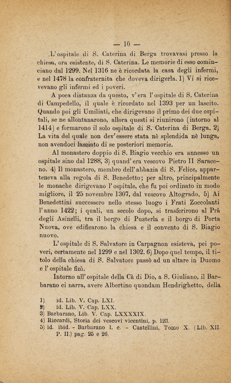 .L’ospitale di S. Caterina di Berga trovavasi presso la chiesa, ora esistente, di S. Caterina. Le memorie di esse comin¬ ciano dal 1299. Nel 1316 ne è ricordata la casa degli infermi, e nel 1478 la confraternita che doveva dirigerla. 1) Vi si rice¬ vevano gli infermi ed i poveri. A poca distanza da questo, v’ era l’ospitale di S. Caterina di Campedello, il quale è ricordato nel 1393 per un lascito. Quando poi gli Umiliati, che dirigevano il primo dei due ospi¬ tali, se ne allontanarono, allora questi si riunirono (intorno al 1414) e formarono il solo ospitale di S. Caterina di Berga. 2) La vita del quale non dev’ essere stata nè splendida nè lunga, non avendoci lasciato di se posteriori memorie. Al monastero doppio di S. Biagio vecchio era annesso un ospitale sino dal 1288, 3) quand’era vescovo Pietro II Sarace¬ no. 4) Il monastero, membro dell’abbazia di S. Felice, appar¬ teneva alla regola di S. Benedetto; per altro, principalmente le monache dirigevano F ospitale, che fu poi ordinato in modo migliore, il 25 novembre 1307, dal vescovo Altogrado. 5) Ai Benedettini successero nello stesso luogo i Frati Zoccolanti Fanno 1422; i quali, un secolo dopo, si trasferirono al Prà degli Asinelli, tra il borgo di Pusterla e il borgo di Porta Nuova, ove edificarono la chiesa e il convento di S. Biagio nuovo. L’ospitale di S. Salvatore in Carpagnon esisteva, pei po¬ veri, certamente nel 1299 e nel 1302. 6) Dopo quel tempo, il ti¬ tolo della chiesa di S. Salvatore passò ad un altare in Duomo e F ospitale fini. Intorno all’ospitale della Cà di Dio, a S. Giuliano, il Bar- barano ci narra, avere Albertino quondam Hendrighetto, della 1) id. Lib. V. Cap. LXI. 8) id. Lib. V. Cap. LXX. 3) Barbarano, Lib. V. Cap. LXXXXIX. 4) Riccardi, Storia dei vescovi vicentini, p. 123. 5) id. ibid. - Barbarano 1. c. - Castellini, Tomo X. (Lib. XII. P. II.) pag. 25 e 26.