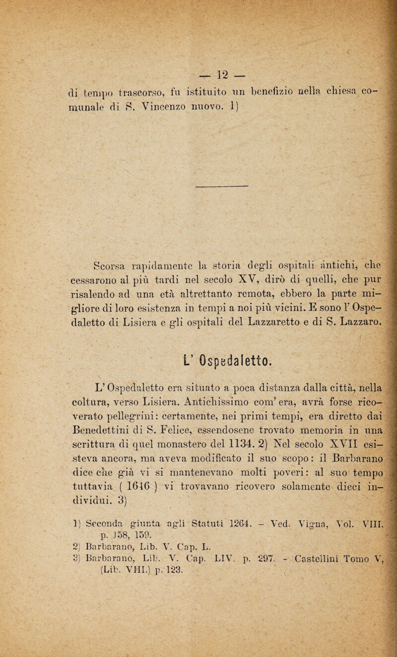di tempo trascorso, fu istituito un benefizio nella chiesa co¬ munale di S. Vincenzo nuovo. 1) Scorsa rapidamente la storia degli ospitali antichi, che cessarono al più tardi nel secolo XV, dirò di quelli, che pur risalendo ad una età altrettanto remota, ebbero la parte mi¬ gliore di loro esistenza in tempi a noi più vicini. E sono Y Ospe- daletto di Lisiera e gli ospitali del Lazzaretto e di S. Lazzaro. L’ OspedaIetto. \ . L’ Ospedaletto era situato a poca distanza dalla città, nella coltura, verso Lisiera. Antichissimo coni’ era, avrà forse rico¬ verato pellegrini: certamente, nei primi tempi, era diretto dai Benedettini di S. Felice, essendosene trovato memoria in una scrittura di quel monastero del 1134. 2) Nel secolo XVII esi¬ steva ancora, ma aveva modificato il suo scopo : il Barbaràno diceche già vi si mantenevano molti poveri: al suo tempo tuttavia ( 1646 ) vi trovavano ricovero solamente dieci in¬ dividui. 3) 1) Seconda giunta agli Statuti 1264. - Ved. Vigna, Voi. Vili. p. 158, 159. 2) Barbavano, Lib. V. Gap. L. 3) Barbarano, Lib. V. Gap. LIV. p. 297. - Castellini Tomo V, (Lib. VPII.) p. 123.