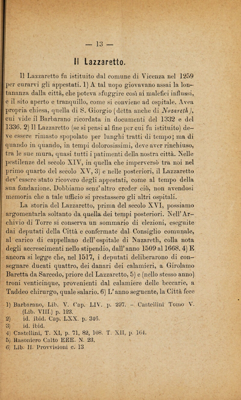 11 Lazzaretto fu istituito dal comune di Vicenza nel 1259 per curarvi gli appestati. 1) A tal uopo giovavano assai la lon¬ tananza dalla città, die poteva sfuggire cos'i ai malefìci influssi, e il sito aperto c tranquillo, come si conviene ad ospitale. Avea propria chiesa, quella di S. Giorgio (detta anche di Nazareth), cui vide il Barbavano ricordata in documenti del 1332 e del 133G. 2) Il Lazzaretto (se si pensi al fine per cui fu istituito) de¬ ve essere rimasto spopolato per lunghi tratti di tempo; ma di quando in quando, in tempi dolorosissimi, deve aver rinchiuso, tra le sue mura, quasi tutti i patimenti della nostra città. Nelle pestilenze del secolo XIY, in quella che imperversò tra noi nel primo quarto del secolo XY, 3) e nelle posteriori, il Lazzaretto dev’ essere stato ricovero degli appestati, come al tempo della sua fondazione. Dobbiamo senz’ altro creder ciò, non avendosi memoria che a tale ufficio si prestassero gli altri ospitali. La storia del Lazzaretto, prima del secolo XYI, possiamo argomentarla soltanto da quella dei tempi posteriori. Nell’Ar¬ chivio di Torre si conserva un sommario di elezioni, eseguite dai deputati della Città e confermate dal Consiglio comunale, al carico di cappellano dell’ospitale di Nazareth, colla nota degli accrescimenti nello stipendio, dall’anno 1509 al 1668.4) E ancora si legge che, nel 1517, i deputati deliberarono di con¬ segnare ducati quattro, dei danari dei calamieri, a Girolamo Baretta da Sarcedo, priore del Lazzaretto, 5) e (nello stesso anno) troni venticinque, provenienti dal calamiere delle beccarie, a Taddeo chirurgo, quale salario. 6) L’anno seguente, la Città fece 1) Barbnrano, Lib. V. Cap. LIV. p. 297. - Castellini Tomo V. (Lib. Vili.) p. 123. 2) id. ibid. Cap. LXX. p. 346. 3) id. ibid. 4) Castellini, T. XI, p. 71, 82, 108. T. Xli, p. 164, 5) llasoniero Culto EEE. N. 23. 6) Lib. II. Provvisioni c. 13