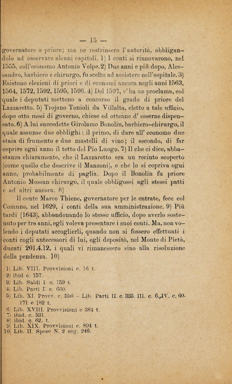 — 15 — governatore o priore; ma ne restrinsero l’autorità, obbligan¬ dolo ad osservare alcuni capitoli. 1) 1 conti si rinnovarono, nel 1555, coll’economo Antonio Volpe.2) Due anni e più dopo, Ales¬ sandro, barbiero e chirurgo, fu scelto ad assistere nell’ospitale. 3) Esistono elezioni di priori e di economi ancora negli anni 1563, 1564, 1572,1592, 1595, 1596. 4) Del 1597, v’ha un proclama, col quale i deputati mettono a concorso il grado di priore del Lazzaretto. 5) Trojano Tomoli da Viìlalta, eletto a tale ufficio, dopo otto mesi di governo, chiese ed ottenne d’ esserne dispen¬ sato. 6) A lui succedette Girolamo Bonolin, barbiero-chirurgo, il quale assunse due obblighi : il primo, di dare all’ economo due stala di frumento e due mastelli di vino; il secondo, di far coprire ogni anno il tetto del Pio Luogo. 7) Il che ci dice, abba¬ stanza chiaramente, che il Lazzaretto era un recinto scoperto (come quello che descrive il Manzoni), e che lo si copriva ogni anno, probabilmente di paglia. Dopo il Bonolin fu priore Antonio Mossan chirurgo, il quale obbligossi agli stessi patti e ad altri ancora. 8) 11 conte Marco Thiene, governatore per le entrate, fece col Comune, nel 1629, i conti della sua amministrazione. 9) Più tardi (1643), abbandonando lo stesso ufficio, dopo averlo soste¬ nuto per tre anni, egli voleva presentare i suoi conti. Ma, non vo¬ lendo i deputati accoglierli, quando non si fossero effettuati i conti cogli antecessori di lui, egli depositò, nel Monte di Pietà, ducati 201.4.12, i quali vi rimanessero sino alla risoluzione della pendenza. 10) 1) Lib. Vili. Provvisioni c. 16 t. 2) ibid c. 157. 3) Lib. Saldi I. c. 159 t. 4) Lib. Parti I. c. 660. 5) Lib, XI. Provv. e. 550 - Lib. Parti II. c. 335. III. c. 6,AV. e. 60. 171 e 182 t. 6; Lib. XVIII. Provvisioni c 384 t. 7) ìbid. c. 531. 8) ibid. c. 62. t. 9) Lib. XIX. Provvisioni c. 894 t.