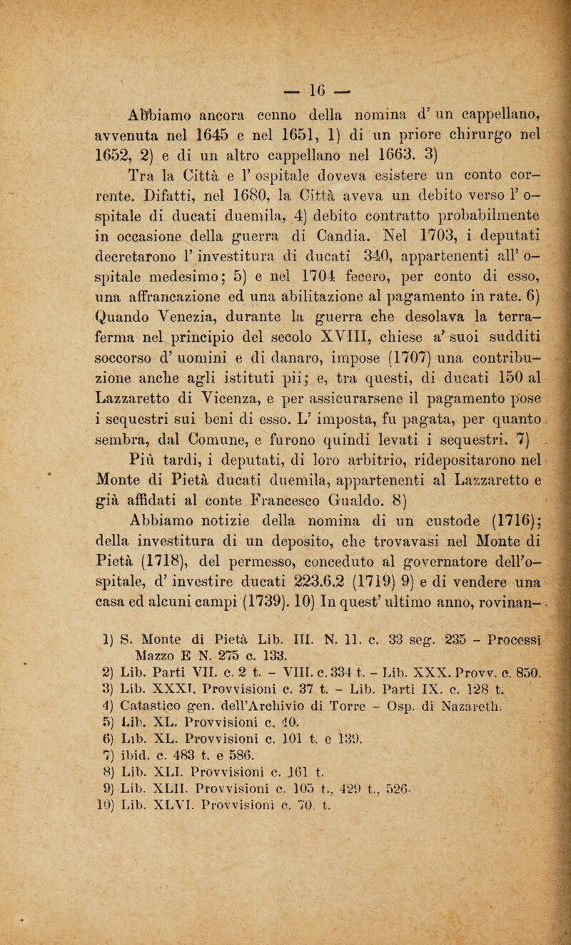 Abbiamo ancora cenno della nomina d’ un cappellano, avvenuta nel 1645 e nel 1651, 1) di un priore chirurgo nel 1652, 2) e di un altro cappellano nel 1663. 3) Tra la Città e 1’ ospitale doveva esistere un conto cor- rente. Difatti, nel 1680, la Città aveva un debito verso 1’ o— spitale di ducati duemila, 4) debito contratto probabilmente in occasione della guerra di Candia. Nel 1703, i deputati decretarono l’investitura di ducati 340, appartenenti all’ o- spitale medesimo; 5) e nel 1704 fecero, per conto di esso, una affrancazione ed una abilitazione al pagamento in rate. 6) Quando Venezia, durante la guerra che desolava la terra- ferma nel principio del secolo XVIII, chiese a’ suoi sudditi soccorso d’ uomini e di danaro, impose (1707) una contribu- | zione anche agli istituti pii; e, tra questi, di ducati 150 al Lazzaretto di Vicenza, e per assicurarsene il pagamento pose i sequestri sui beni di esso. If imposta, fu pagata, per quanto sembra, dal Comune, e furono quindi levati i sequestri. 7) .1 Più tardi, i deputati, di loro arbitrio, ridepositarono nel Monte di Pietà ducati duemila, appartenenti al Lazzaretto e già affidati al conte Francesco Gualdo. 8) Abbiamo notizie della nomina di un custode (1716); della investitura di un deposito, che trovavasi nel Monte di Pietà (1718), del permesso, conceduto al governatore dell’o¬ spitale, d’investire ducati 223.6.2 (1719) 9) e di vendere una casa ed alcuni campi (1739). 10) In quest’ ultimo anno, rovinali- - ! “ I 1) S. Monte di Pietà Lib. III. N. 11. c. 33 scg. 235 - Processi Mazzo E N. 275 c. 133. 2) Lib. Parti VII. c, 2 t. - Vili, c.334 t. - Lib. XXX. Provv. c. 850. 3) Lib. XXXT. Provvisioni c. 37 t. - Lib. Parti IX. c. 128 t. 4) Catastico gen. dell’Archivio di Torre - Osp. di Nazareth. 5) Lib. XL. Provvisioni c. 40. 6) Lib. XL. Provvisioni c. 101 t. e 139. 7) ibid. c. 483 t. e 586. 8) Lib. XLI. Provvisioni c. 161 t. 9) Lib. XLII. Provvisioni c. 105 t.. 429 t., 526- 10) Lib. XLVI. Provvisioni c. 70. t.