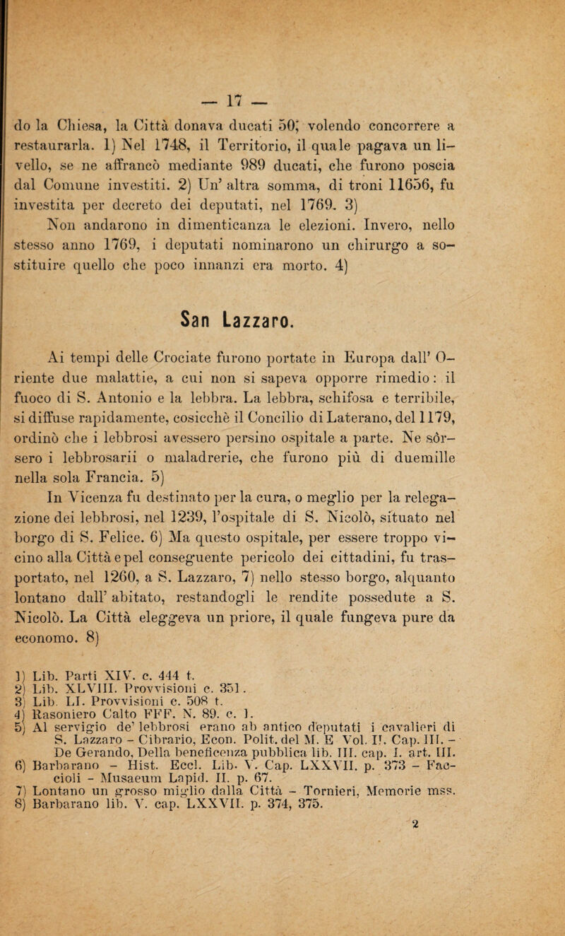 (lo la Chiesa, la Città donava ducati 50, volendo concorrere a restaurarla. 1) Nel 1748, il Territorio, il quale pagava un li¬ vello, se ne affrancò mediante 989 ducati, die furono poscia dal Comune investiti. 2) Un’ altra somma, di troni 11656, fu investita per decreto dei deputati, nel 1769. 3) Non andarono in dimenticanza le elezioni. Invero, nello stesso anno 1769, i deputati nominarono un chirurgo a so¬ stituire quello che poco innanzi era morto. 4) San Lazzaro. Ai tempi delle Crociate furono portate in Europa dall’ 0- riente due malattie, a cui non si sapeva opporre rimedio : il fuoco di S. Antonio e la lebbra. La lebbra, schifosa e terribile, si diffuse rapidamente, cosicché il Concilio di Laterano, del 1179, ordinò che i lebbrosi avessero persino ospitale a parte. Ne sor¬ sero i lebbrosari o maladrerie, che furono più di duemille nella sola Francia. 5) In Vicenza fu destinato per la cura, o meglio per la relega¬ zione dei lebbrosi, nel 1239, l’ospitale di S. Nicolò, situato nel borg'o di S. Felice. 6) Ma questo ospitale, per essere troppo vi¬ cino alla Città e pel conseguente pericolo dei cittadini, fu tras¬ portato, nel 1260, a S. Lazzaro, 7) nello stesso borg'o, alquanto lontano dall’ abitato, restandogli le rendite possedute a S. Nicolò. La Città eleggeva un priore, il quale fungeva pure da economo. 8) ]) Lib. Parti XIV. c. 444 t, 2) Lib. XLVIII. Provvisioni c. 351. 3; Lib. LI. Provvisioni c. 508 t. 4) Rasoniero Calto FFF. N. 89. c. 1. 5) Al servigio de’ lebbrosi erano ab antico deputati i cavalieri di S. Lazzaro - Cibrario, Econ. Polit. del M. E Voi. II. Cap. III. - De Gerando, Della beneficenza pubblica lib. III. cap. I. art. III. 6) Barbarano - Hist. Eccl. Lib. V. Cap. LXXYII. p. 373 - Fae- cioli - Musaeum Lapid. II. p. 67. 7) Lontano un grosso miglio dalla Città - Tornieri, Memorie mss. 8) Barbarano lib. V. cap. LXXYII. p. 374, 375.