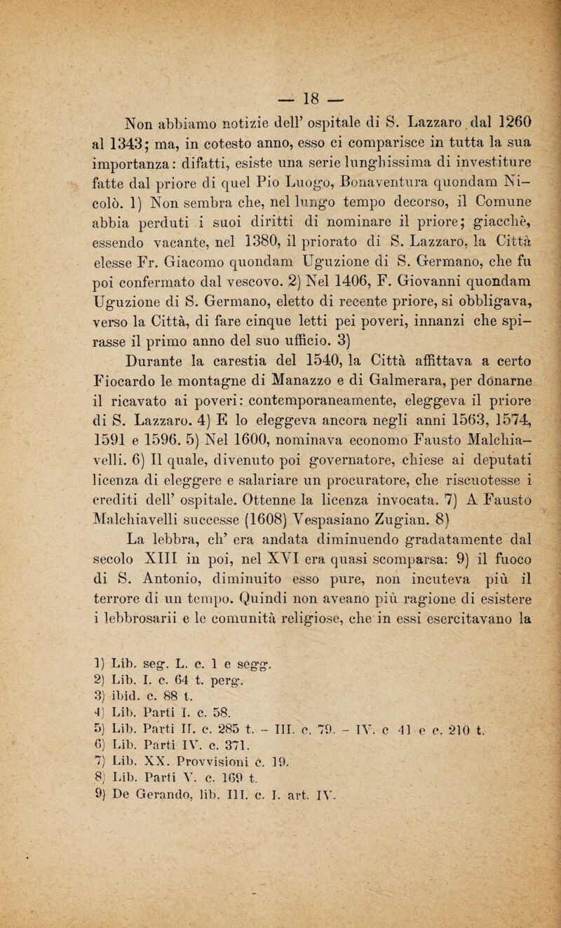 Non abbiamo notizie dell’ ospitale di S. Lazzaro dal 1260 al 1343; ma, in cotesto anno, esso ei comparisce in tutta la sua importanza: difatti, esiste una serie lunghissima di investiture fatte dal priore di quel Pio Luogo, Bonaventura quondam Ni¬ colò. 1) Non sembra che, nel lungo tempo decorso, il Comune abbia perduti i suoi diritti di nominare il priore; giacché, essendo vacante, nel 1380, il priorato di S. Lazzaro, la Città elesse Fr. Giacomo quondam Uguzione di S. Germano, che fu poi confermato dal vescovo. 2) Nel 1406, F. Giovanni quondam Uguzione di S. Germano, eletto di recente priore, si obbligava, verso la Città, di fare cinque letti pei poveri, innanzi che spi¬ rasse il primo anno del suo ufficio. 3) Durante la carestia del 1540, la Città affittava a certo Fiocardo le montagne di Manazzo e di Galmerara, per donarne il ricavato ai poveri: contemporaneamente, eleggeva il priore di S. Lazzaro. 4) E lo eleggeva ancora negli anni 1563, 1574, 1591 e 1596. 5) Nel 1600, nominava economo Fausto Malchia- velli. 6) Il quale, divenuto poi governatore, chiese ai deputati licenza di eleggere e salariare un procuratore, che riscuotesse i crediti dell’ ospitale. Ottenne la licenza invocata. 7) A Fausto Machiavelli successe (1608) Vespasiano Zugian. 8) La lebbra, eh’ era andata diminuendo gradatamente dal secolo XIII in poi, nel XVI era quasi scomparsa: 9) il fuoco di S. Antonio, diminuito esso pure, non incuteva più il terrore di un tempo. Quindi non aveano più ragione di esistere i lebbrosari e le comunità religiose, che in essi esercitavano la 1) Lib. seg. L. c. 1 e segg. 2) Lib. I. c. 64 t. perg. 3) ibid. c. 88 t. 4) Lib. Parti I. c. 58. 5) Lib. Parti II. e. 285 t. - III. e. 79. - IV. c 41 e c, 210 t. 6) Lib. Parti IV. c. 371. 7) Lib. XX. Provvisioni c. 19. 8) Lib. Parti V. c. 169 t. 9) De Gerando, lib. III. e. I. art. IV.