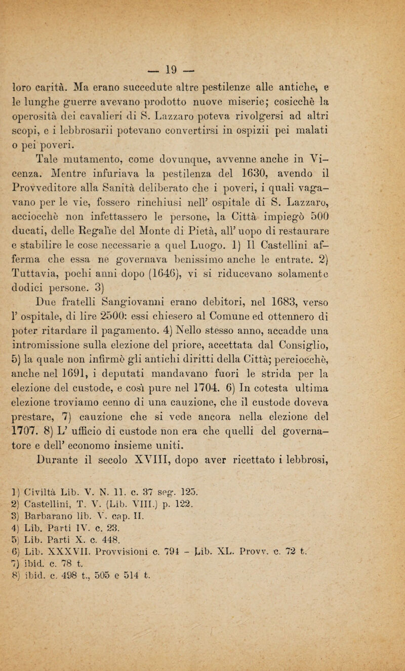 — 19 — loro carità. Ma erano succedute altre pestilenze alle antiche, e le lunghe guerre avevano prodotto nuove miserie; cosicché la operosità dei cavalieri di S; Lazzaro poteva rivolgersi ad altri scopi, c i lebbrosarii potevano convertirsi in ospizii pei malati o pei poveri. Tale mutamento, come dovunque, avvenne anche in Vi¬ cenza. Mentre infuriava la pestilenza del 1630, avendo il Provveditore alla Sanità deliberato che i poveri, i quali vaga¬ vano per le vie, fossero rinchiusi nell’ ospitale di S. Lazzaro, acciocché non infettassero le persone, la Città impiegò 500 ducati, delle Regalie del Monte di Pietà, all’ uopo di restaurare e stabilire le cose necessarie a quel Luogo. 1) Il Castellini af¬ ferma che essa ne governava benissimo anche le entrate. 2) Tuttavia, pochi anni dopo (1646), vi si riducevano solamente dodici persone. 3) Due fratelli Sangiovanni erano debitori, nel 1683, verso 1’ ospitale, di lire 2500: essi chiesero al Comune ed ottennero di poter ritardare il pagamento. 4) Nello stesso anno, accadde una intromissione sulla elezione del priore, accettata dal Consiglio, 5) la quale non infirmò gli antichi diritti della Città; perciocché, anche nel 1691, i deputati mandavano fuori le strida per la elezione del custode, e cosi pure nel 1704. 6) In cotesta ultima elezione troviamo cenno di una cauzione, che il custode doveva prestare, 7) cauzione che si vede ancora nella elezione del 1707. 8) L’ ufficio di custode non era che quelli del governa¬ tore e dell’ economo insieme uniti. Durante il secolo XVIII, dopo aver ricettato i lebbrosi, 1) Civiltà Lib. V. N. 11. c. 37 seg. 123. 2) Castellini, T. Y. (Lib. Vili.) p. 122. 3) Barbarano lib. V. cap. II. 4) Lib. Parti IV. c. 23. 5) Lib. Parti X. c. 448. 6) Lib. XXXVII. Provvisioni c. 791 - Lib. XL. Provv. c. 72 t. 7) ibid. c. 78 t.