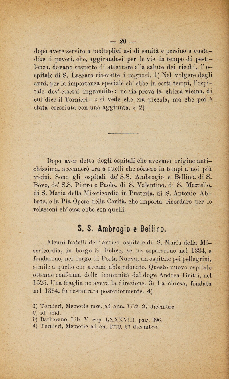 dopo avere servito a molteplici usi di sanità e persino a custo¬ dire i poveri, che, aggirandosi per le vie in tempo di pesti¬ lenza, davano sospetto di attentare alla salute dei ricchi, 1’ o- spitale di S. Lazzaro ricevette i rognosi. 1) Nel volgere degli anni, per la importanza speciale eh' ebbe in certi tempi, l’ospi¬ tale dev’ essersi ingrandito : ne sia prova la chiesa vicina, di cui dice il Tornieri: « si vede che era piccola, ma che poi è stata cresciuta con una aggiunta. » 2) Dopo aver detto degli ospitali che avevano origine anti¬ chissima, accennerò ora a quelli che sórsero in tempi a noi più vicini. Sono gli ospitali de’ S.S. Ambrogio e Bellino, di S. Bovo, de’ S.S. Pietro e Paolo, di S. Valentino, di S. Marcello, di S. Maria della Misericordia in Pusterla, di S. Antonio Ab¬ bate, e la Pia Opera della Carità, che importa ricordare per le relazioni eh’ essa ebbe con quelli. S. S. Ambrogio e Bellino. Alcuni fratelli dell’ antico ospitale di S. Maria della Mi¬ sericordia, in borgo S. Felice, se ne separarono nel 1384, e fondarono, nel borgo di Porta Nuova, un ospitale pei pellegrini, simile a quello che aveano abbandonato. Questo nuovo ospitale ottenne conferma delle immunità dal doge Andrea Gritti, nel 1525. Una fraglia ne aveva la direzione. 3) La chiesa, fondata nel 1384, fu restaurata posteriormente. 4) ]) Tornieri, Memorie mss. ad an». 1772, 27 dicembre. 2) id. ibid. 3) Barbarano. Lib. V. cap. LXXXYJII. pag\ 39(5. 4) Tornieri, Memorie ad an. 1772. 27 dicembre.