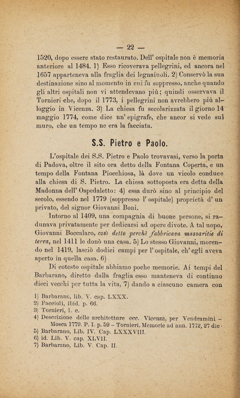 — 22 — 1520, dopo essere stato restaurato. Dell’ ospitale non è memoria anteriore al 1484. 1 ) Esso ricoverava pellegrini, ed ancora nel 1657 apparteneva alla fraglia dei legnaiuoli. 2) Conservò la sua destinazione sino al momento in cui fu soppresso, anclie quando gli altri ospitali non vi attendevano più; quindi osservava il Torni eri che, dopo il 1773, i pellegrini non avrebbero più al¬ loggio in Vicenza. 3) La chiesa fu secolarizzata il giorno 14 maggio 1774, come dice un’ epigrafe, che ancor si vede sul muro, che un tempo ne era la facciata. S.S. Pietro e Paolo. L’ospitale dei S.S. Pietro e Paolo trovavasi, verso la porta di Padova, oltre il sito ora detto della Fontana Coperta, e un tempo della Fontana Piocchiosa, là dove un vicolo conduce alla chiesa di S. Pietro. La chiesa sottoposta era detta della Madonna dell’ Ospedaletto : 4) essa durò sino al principio del secolo, essendo nel 1779 (soppresso Y ospitale) proprietà d’ un privato, del signor Giovanni Boni. Intorno al 1409, una compagmia di buone persone, si ra¬ dunava privatamente per dedicarsi ad opere divote. A tal uopo, Giovanni Boccalaro, così detto perchè fabbricava massaritie di terra, nel 1411 le donò una casa. 5) Lo stesso Giovanni, moren¬ do nel 1419, lasciò dodici campi per l’ospitale, ch’egli aveva aperto in quella casa. 6) Di cotesto ospitale abbiamo poche memorie. Ai tempi del Barbarano, diretto dalla fraglia esso manteneva di continuo dieci vecchi per tutta la vita, 7) dando a ciascuno camera con 1) Barbarano, lib. V. cap. LXXX. 2) Faceioli, ibid. p. 66. 3) Tornieri, 1. c. 4) Descrizione delle architetture ecc. Vicenza, per Vendramini - Mosca 1779. P. I. p. 59 - Tornieri, Memorie ad ann. 1772, 27 die- 5) Barbarano, Lib. IV. Cap. LXXXVIII. 6) id. Lib. V. cap. XLVII.