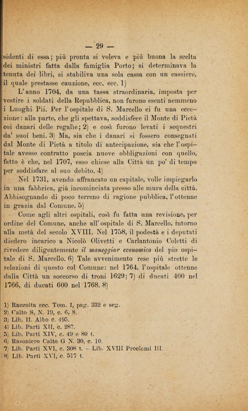 sidenti di essa ; più pronta si voleva e più buona la scelta dei ministri fatta dalla famiglia Porto; si determinava la tenuta dei libri, si stabiliva una sola cassa con un cassiere, il quale prestasse cauzione, ecc. ecc. 1) L’anno 1704, da una tassa straordinaria, imposta per vestire i soldati della Repubblica, non furono esenti nemmeno i Luoghi Pii. Per l’ospitale di S. Marcello ci fu una ecce¬ zione : alla parte, che gli spettava, soddisfece il Monte di Pietà coi danari delle regalie ; 2) e cosi furono levati i sequestri da’ suoi beni. 3) Ma, sia che i danari si fossero consegnati dal Monte di Pietà a titolo di antecipazione, sia che l’ospi¬ tale avesse contratto poscia nuove obbligazioni con quello, fatto è che, nel 1707, esso chiese alla Città un po’ di tempo per soddisfare al suo debito. 4) Nel 1731, avendo affrancato un capitale, volle impiegarlo in una fabbrica, già incominciata presso alle mura della città. Abbisognando di poco terreno di ragione pùbblica, l’ottenne in grazia dal Comune. 5) Come agli altri ospitali, cosi fu fatta una revisione, per ordine del Comune, anche all’ ospitale di S. Marcello, intorno alla metà del secolo XVIII. Nel 1758, il podestà e i deputati diedero incarico a Nicolò Olivetti e Carlantonio Coletti di rivedere diligentemente il maneggiar economico del pio ospi¬ tale di S. Marcello. 6) Tale avvenimento rese più strette le relazioni di questo col Comune: nel 1764, l’ospitale ottenne dalla Città un soccorso di troni 1629: 7) di ducati 400 nel 1766, di ducati 600 nel 1768. 8) 1) Raccolta ecc. Tom. I, pag. 332 e seg. 2) Catto S, N. 19, c. 6, 8. 3) Lib. II. Albo c. 495. 4) Lib. Parti XTI, c. 287. 5) Lib. Parti XIV, c. 49 e 80 t. 6) Rasoniero Calto G N. 30, c. 10. 7) Lib. Parti XVI, c. 308 t. - Lib. XVIII Proclami III. 8) Lib. Parti XVI, c. 517 t. V