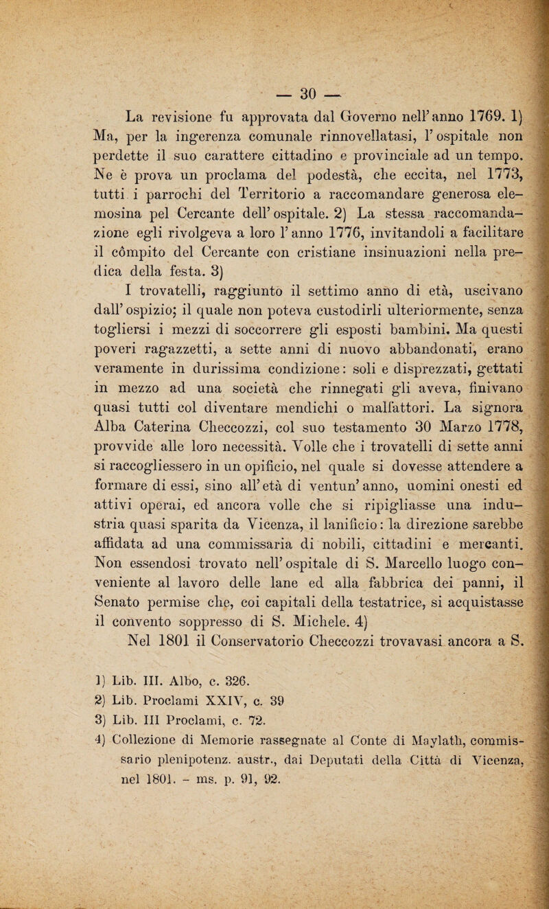 La revisione fu approvata dal Governo nell’anno 1769. 1) Ma, per la ingerenza comunale rinnovellatasi, 1’ ospitale non perdette il suo carattere cittadino e provinciale ad un tempo. Ne è prova un proclama del podestà, che eccita, nel 1773, tutti i parrochi del Territorio a raccomandare g'enerosa ele¬ mosina pel Cercante dell’ ospitale. 2) La stessa raccomanda¬ zione egli rivolgeva a loro l’anno 1776, invitandoli a facilitare il compito del Cercante con cristiane insinuazioni nella pre¬ dica della festa. 3) I trovatelli, raggiunto il settimo anno di età, uscivano dall’ ospizio; il quale non poteva custodirli ulteriormente, senza togliersi i mezzi di soccorrere gli esposti bambini. Ma questi poveri ragazzetti, a sette anni di nuovo abbandonati, erano veramente in durissima condizione : soli e disprezzati, gettati in mezzo ad una società che rinnegati gli aveva, finivano quasi tutti col diventare mendichi o malfattori. La signora Alba Caterina Checcozzi, col suo testamento 30 Marzo 1778, provvide alle loro necessità. Volle che i trovatelli di sette anni si accogliessero in un opifìcio, nel quale si dovesse attendere a formare di essi, sino all’età di ventun’anno, uomini onesti ed attivi operai, ed ancora volle che si ripigliasse una indu¬ stria quasi sparita da Vicenza, il lanificio: la direzione sarebbe affidata ad una commissaria di nobili, cittadini e mercanti. Non essendosi trovato nell’ ospitale di S. Marcello luogo con¬ veniente al lavoro delle lane ed alla fabbrica dei panni, il Senato permise che, coi capitali della testatrice, si acquistasse il convento soppresso di S. Michele. 4) Nel 1801 il Conservatorio Checcozzi trovavasi ancora a S. 1) Lib. III. Albo, c. 326. 2) Lib. Proclami XXIV, e. 39 3) Lib. Ili Proclami, c. 72. 4) Collezione di Memorie rassegnate al Conte di Maylatli, commis¬ sario plenipotenz. austr., dai Deputati della Città di Vicenza, nel 1801. - ms. p. 91, 92.