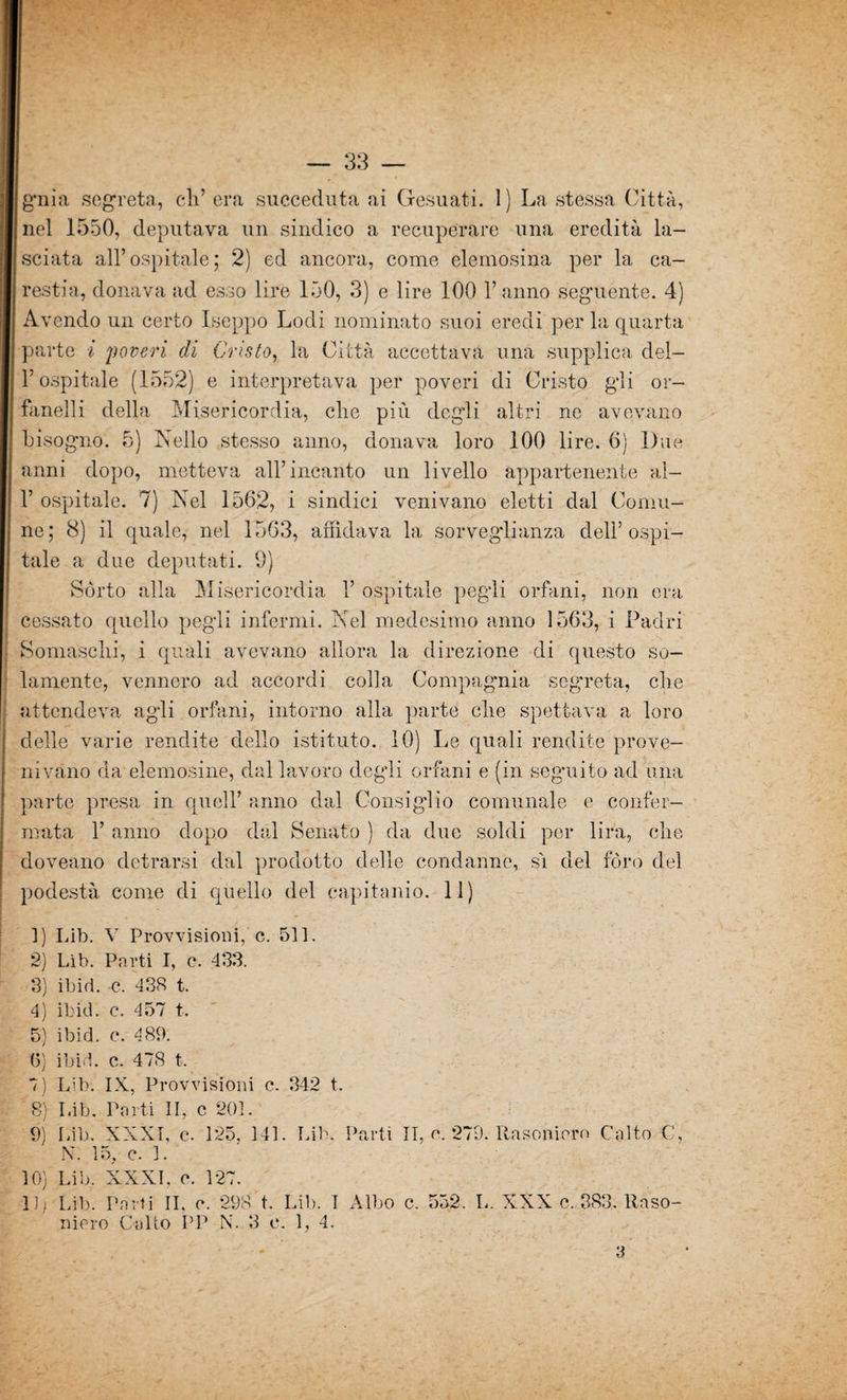 gnia segreta., eli’ era succeduta ai Gesuati. 1) La stessa Città, nel 1550, deputava un sindico a recuperare una eredità la¬ sciata all’ospitale; 2) ed ancora, come elemosina per la ca¬ restia, donava ad esso lire 150, 3) e lire 100 Fanno seguente. 4) Avendo un certo Iseppo Lodi nominato suoi eredi per la quarta parte i poveri di Cristo, la Città accettava una supplica del- F ospitale (1552) e interpretava per poveri di Cristo gli or- fanelli della Misericordia, die più degli altri ne avevano bisogno. 5) Nello stesso anno, donava loro 100 lire. 6) Due anni dopo, metteva all’incanto un livello appartenente al- F ospitale. 7) Nel 1562, i sindiei venivano eletti dal Comu¬ ne; 8) il quale, nel 1563, affidava la sorveglianza dell’ospi¬ tale a due deputati. 9) Sórto alla Misericordia F ospitale pegli orfani, non era cessato quello pegli infermi. Nel medesimo anno 1563, i Padri Somasclii, i quali avevano allora la direzione di questo so¬ lamente, vennero ad accordi colla Compagnia segreta, die attendeva agli orfani, intorno alla parte clie spettava a loro delle varie rendite dello istituto. 10) Le quali rendite prove¬ nivano da elemosine, dal lavoro degli orfani e (in seguito ad una parte presa in quell’ anno dal Consiglio comunale e confer¬ mata F anno dopo dal Senato ) da due soldi per lira, che doveano detrarsi dal prodotto delle condanne, sì del fòro del podestà come di quello del capitanio. 11) 1) Lib. V Provvisioni, c. 511. 2) Lib. Parti I, c. 433. 3) ibid. c. 438 t. 4) ibid. e. 457 t. 5) ibid. c. 489. (5) ibid. c. 478 t. 7) Lib. IX, Provvisioni c. 342 t. 8) Lib. Parti II, c 201. 9) Lib. XXXI, c. 125, 141. Lib. Parti II, e. 279. Rasenterò Colto C, N. 15, c. 1. 10) Lib. XXXI. o. 127. 11) 'Lib. Porti II, e. 298 t. Lib. I Albo c. 552. L. XXX e. 383. Raso- mero Colto PP N. 3 e. 1, 4.