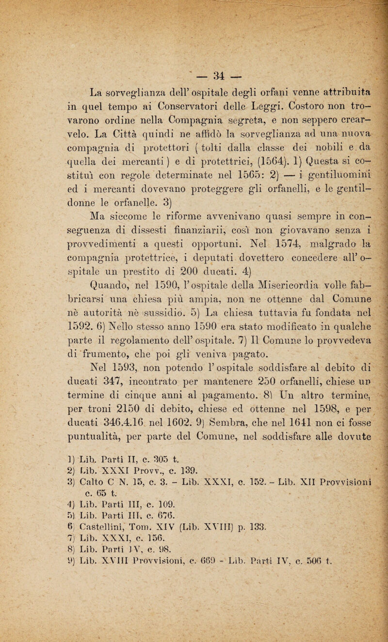 La sorveglianza dell’ ospitale degli orfani venne attribuita in quel tempo ai Conservatori delle Leg'gi. Costoro non tro¬ varono ordine nella Compagnia segreta, e non seppero crear- velo. La Città quindi ne affidò la sorvegdianza ad una nuova compagnia di protettori (tolti dalla classe dei nobili e da quella dei mercanti) e di protettrici, (1564). 1) Questa si co¬ stituì con regole determinate nel 1565: 2) — i gentiluomini ed i mercanti dovevano proteggere gli orfanelli, e le gentil¬ donne le orfanclle. 3) Ma siccome le riforme avvenivano quasi sempre in con¬ seguenza di dissesti finanziarii, cosi non giovavano senza i provvedimenti a questi opportuni. Nel 1574, malgrado la compagnia protettrice, i deputati dovettero concedere all’ o— spitale un prestito di 200 ducati. 4) Quando, nel 1590, l’ospitale della Misericordia volle fab¬ bricarsi una chiesa più ampia, non ne ottenne dal Comune nè autorità nè sussidio. 5) La chiesa tuttavia fu fondata nel 1592. 6) Nello stesso anno 1590 era stato modificato in qualche parte il regolamento dell’ ospitale. 7) Il Comune lo provvedeva di frumento, che poi gli veniva pagato. Nel 1593, non potendo 1’ ospitale soddisfare al debito di ducati 347, incontrato per mantenere 250 orfanelli, chiese un termine di cinque anni al pagamento. 81 Un altro termine, per troni 2150 di debito, chiese ed ottenne nel 1598, e per ducati 346.4.16 nel 1602. 9) Sembra, che nel 1641 non ci fosse puntualità, per parte del Comune, nel soddisfare alle dovute 1) Lih. Parti II, c. 305 t. 2) Lib. XXXI Provv., c. 139. 3) Calto C N. 15, c. 3. - Lib. XXXI, c. 152. - Lib. XII Provvisioni c. 65 t. 4) Lib. Parti III, c. 109. 5) Lib. Parti III, c. 676. 6) Castellini, Tom. XIV (Lib. XVIII) p. 133. 7) Lib. XXXI, c. 156. 8) Lib. Parti JV, e. 98. 9) Lib. XVIII Provvisioni, e. 669 - Lib. Parti IV, e. 506 t.