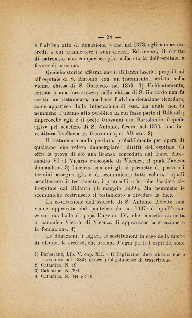 e V ultimo atto di donazione, e che, nel 1373, egli non avesse eredi, a cui trasmettere i suoi diritti. Ed invero, il diritto di patronato non comparisce più, nella storia dell5 ospitale, a favore di nessuno. Qualche storico afferma che il Billanth lasciò i propri beni all’ospitale di S. Antonio con un testamento, scritto nella vicina chiesa di S. Gottardo nel 1373. 1) Evidentemente^ cotesta è una inesattezza; nella chiesa di S. Gottardo non fu scritto un testamento, ma bensì l’ultima donazione ricordata, come apparisce dalla intestazione di essa. La quale non fu nemmeno l’ultimo atto pubblico in cui fosse parte il Billanth ; imperocché egli e il prete Giovanni qm. Bortolamio, il quale agiva pel benefìzio di S. Antonio, fecero, nel 1374, una in¬ vestitura livellaria in Giovanni qm. Alberto. 2) Il testamento andò perduto, probabilmente per opera di qualcuno che voleva danneggiare i diritti dell’ ospitale. Ci offre la prova di ciò una licenza conceduta dal Papa Ales¬ sandro VI al Vicario episcopale di Vicenza, il quale l’aveva domandata. 3) Licenza, con cui gli si permette di passare i termini assegnatali, e di scomunicare tutti coloro, i quali occultassero il testamento, i protocolli e le robe lasciate al¬ l’ospitale dal Billanth (8 mag'gio 1499). Ma nemmeno le scomuniche costrinsero il testamento a rivedere la luce. La costituzione dell’ospitale di S. Antonio Abbate non venne approvata dal pontefice che nel 1437 : di quell’ anno esiste una bolla di papa Eugenio IV, che concede autorità al canonico Vicario di Vicenza di approvarne la creazione e la fondazione. 4) Le donazioni, i leggati, le sostituzioni in caso della morte di alcuno, le eredità, che ottenne d’ ogni parte 1’ ospitale, sono ]) Barbarano, Lib. V, cap. XII. - Il Pagliarino dice ancora che è avvenuto nel 1383; errore probabilmente di trascrizione. 2) Catastico, N. 48. 3) Catastico, N. 792. 4) Catastico, N. 344 e 34G.