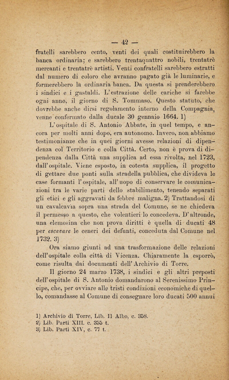 fratelli sarebbero cento, venti dei quali costituirebbero la banca ordinaria; e sarebbero trentaquattro nobili, trentatrè mercanti e trentatrè artisti. Venti confratelli sarebbero estratti dal numero di coloro che avranno pagato già le luminarie, e formerebbero la ordinaria banca. Da questa si prenderebbero i sindici e i gastaldi. L’estrazione delle cariche si farebbe ogni anno, il giorno di S. Tommaso. Questo statuto, che dovrebbe anche dirsi regolamento interno della Compagnia, venne confermato dalla ducale 30 g'ennaio 1664. 1) L’ospitale di S. Antonio Abbate, in quel tempo, e an¬ cora per molti anni dopo, era autonomo. Invero, non abbiamo testimonianze che in quei giorni avesse relazioni di dipen¬ denza col Territorio e colla Città. Certo, non è prova di di¬ pendenza dalla Città una supplica ad essa rivolta, nel 1723, dall’ospitale. Viene esposto, in cotesta supplica, il prog*etto di gettare due ponti sulla stradella pubblica, che divideva le case formanti l’ospitale, all’ uopo di conservare le comunica¬ zioni tra le varie parti dello stabilimento, tenendo separati gli etici e gli aggravati da febbre maligna. 2) Trattandosi di un cavalcavia sopra una strada del Comune, se ne chiedeva il permesso a questo, che volentieri lo concedeva. D’altronde, una elemosina che non prova diritti è quella di ducati 48 per escavare le ceneri dei defunti, conceduta dal Comune nel 1732. 3) Ora siamo giunti ad una trasformazione delle relazioni dell’ospitale colla città di Vicenza. Chiaramente la esporrò, come risulta dai documenti dell’Archivio di Torre. Il giorno 24 marzo 1738, i sindici e gli altri preposti dell’ ospitale di S. Antonio domandarono al Serenissimo Prin¬ cipe, che, per ovviare alle tristi condizioni economiche di quel¬ lo, comandasse al Comune di consegnare loro ducati 500 annui 1) Archivio di Torre, Lib. Il Albo, c. 358. 2) Lib. Parti XIII. c. 355 t.