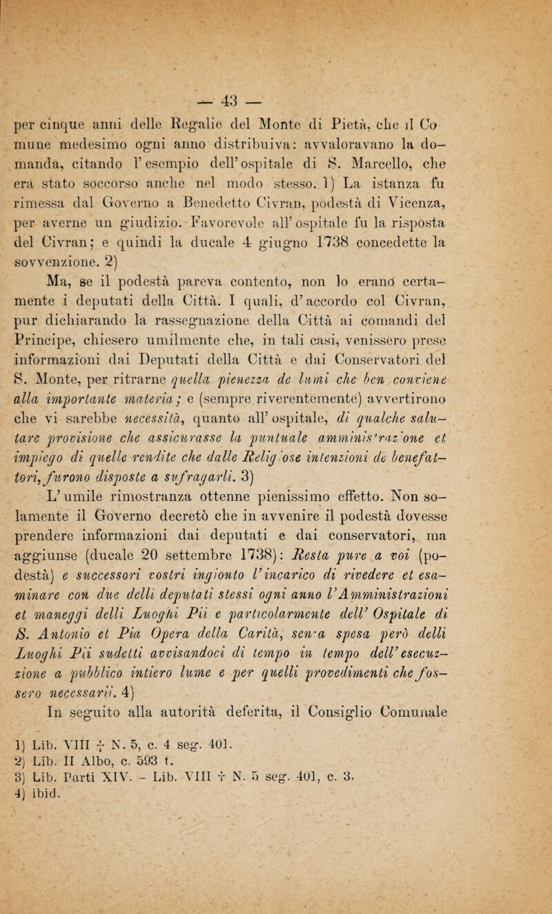 per cinque anni delle Regalie del Monte di Pietà, che d Co mime medesimo ogni anno distribuiva: avvaloravano la do¬ manda, citando V esempio dell’ospitale di S. Marcello, che era stato soccorso anche nel modo stesso. 1 ) La istanza fu rimessa dal Governo a Benedetto Civran, podestà di Vicenza, per averne un giudizio. Favorevole all’ ospitale fu la risposta del Civran; e quindi la ducale 4 giugno 1738 concedette la sovvenzione. 2) Ma, se il podestà pareva contento, non lo erano certa¬ mente i deputati della Città. I quali, d’accordo col Civran, pur dichiarando la rassegnazione della Città ai comandi del Principe, chiesero umilmente che, in tali casi, venissero prese informazioni dai Deputati della Città e dai Conservatori del 8. Monte, per ritrarne quella pienezza de lumi che ben conviene alla importante materia; e (sempre riverentemente) avvertirono che vi sarebbe necessità, quanto all’ospitale, di qualche salu¬ tare provisione che assicurasse la puntuale amminis'raz one et impiego di quelle rendite che dalle Religiose intenzioni de benefat¬ tori^ furono disposte a si fraparli. 3) L’ umile rimostranza ottenne pienissimo effetto. Non so¬ lamente il Governo decretò che in avvenire il podestà dovesse prendere informazioni dai deputati e dai conservatori, ma aggiunse (ducale 20 settembre 1738): Resta pure a voi (po¬ destà) e successori vostri ingionto V incarico di rivedere et esa¬ minare con due delli deputati stessi ogni anno VAmministrazioni et maneggi delli Luoghi Pii e particolarmente dell’ Ospitale di jS. Antonio et Pia Opera della Carità, sen~a spesa però delli Luoghi Pii sudetti avvisandoci di tempo in tempo dell’esecu¬ zione a pubblico intiero lume e per quelli procedimenti che fos¬ sero necessarii. 4) In seguito alla autorità deferita, il Consigdio Comunale 1) Lib. Vili f N. 5, c. 4 seg. 401. 2) Lib. II Albo, c. 593 t. 3) Lib. Parti XIV. - Lib. Vili f N. 5 seg. 401, c. 3. 4) ibid.
