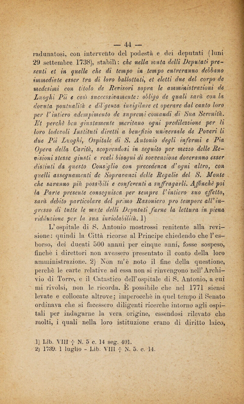 radunatosi, con intervento del podestà e dei deputati (luni 29 settembre 1738), stabilì: che nella muta delli Deputali pre¬ senti et in quelle che di tempo in tempo entreranno debbano immediate esser tra di loro ballottati, et eletti due del corpo de medesimi con titolo de Revisori sopra le amministrazioni de Luoghi Pii e cosi successivamente : oh Ugo de quali sarà con la dovuta ponlualilà e dii'gema invigilare et operare dal canto loro per l’intiero adempimento de supremi comandi di >Sua Serenità. Et perchè ben giustamente meritano ogni predilezzione per li loro lodevoli Instituti diretti a benefizio universale de Poveri li due Pii Luoghi, Ospitale di S. Antonio degli infermi e Pia Opera della Carità, scoprendosi in seguito per mezzo delle Re¬ visioni stesse giusti e reali bisogni di sovvenzione doreranno esser distinti da questo Consiglio con precedenza d’ogni altro, con quelli assegnamenti de Sopravanzi delle Regalie del S. Monte che saranno più possibili e conferenti a suffragarli. Affinché poi la Parte presente conseguisca per sempre l’intiero suo effetto, sarà debito particolare del primo Rasoniero prò tempore all’in¬ gresso di tutte le mute delti Deputati farne la lettura in piena 'Adduzione per la stia inviolabilità. 1) L’ospitale di S. Antonio mostrossi renitente alla revi¬ sione : quindi la Città ricorse al Principe chiedendo che l’es¬ borso, dei ducati 500 annui per cinque anni, fosse sospeso, finche i direttori non avessero presentato il conto della loro amministrazione. 2) Non m’è noto il fine della questione, perchè le carte relative ad essa non si rinvengano nell’ Archi¬ vio di Torre, e il Catastilo dell’ospitale di S. Antonio, a cui mi rivolsi, non le ricorda. E possibile che nel 1771 siensi levate e collocate altrove ; imperocché in quel tempo il Senato ordinava che si facessero diligenti ricerche intorno agli ospi¬ tali per indagarne la vera origine, essendosi rilevato che molti, i quali nella loro istituzione erano di diritto laico, 1) Lib. Vili f N. 5 c. 14 seg. 401. 2) 1739. 1 luglio - Lib. Vili f N. 5. c. 14.