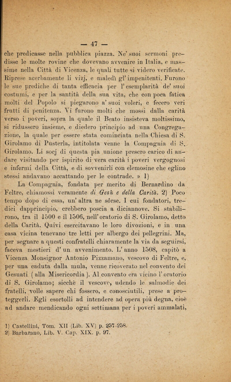 die predicasse nella pubblica piazza. Ne’ suoi sermoni pre¬ disse le molte rovine che dovevano avvenire in Italia, e mas¬ sime nella Città di Vicenza, le quali tutte si videro verificate. Riprese acerbamente li vizj, e maledi gd’impenitenti. Furono le sue prediche di tanta efficacia per l’esemplarità de’ suoi costumi, e per la santità della sua vita, che con poca fatica molti del Popolo si piegarono a’ suoi voleri, e fecero veri frutti di penitenza. Vi furono molti che mossi dalla carità verso i poveri, sopra la quale il Beato insisteva moltissimo, si ridussero insieme, e diedero principio ad una Congrega¬ zione, la quale per essere stata cominciata nella Chiesa di S. Girolamo di Pusterla, intitolata venne la Compagnia di S. Girolamo. Li socj di questa pia unione presero carico di an¬ dare visitando per ispirito di vera carità i poveri vergognosi e infermi della Città, e di sovvenirli con elemosine che eglino stessi andavano accattando per le contrade. » 1) La Compagnia, fondata per merito di Bernardino da Feltre, cliiamossi veramente di Gesù e della Carità. 2) Poco tempo dopo di essa, un’ altra ne sórse. I cui fondatori, tre¬ dici dapprincipio, crebbero poscia a diciannove. Si stabili¬ rono, tra il 1500 e il 1506, nell’oratorio di S. Girolamo, detto della Carità. Quivi esercitavano le loro divozioni, e in una casa vicina tenevano tre letti per alberga) dei pellegTini. Ma, per segnare a questi confratelli chiaramente la via da seguirsi, faceva mestieri d’un avvenimento. L’anno 1508, capitò a Vicenza Monsignor Antonio Pizzamano, vescovo di Feltre, e, per una caduta dalla mula, venne ricoverato nel convento dei Gesuati ( alla Misericordia ). Al convento era vicino 1’ oratorio di S. Girolamo; sicché il vescovo, udendo le salmodie dei fratelli, volle sapere chi fossero, e conosciutili, prese a pro¬ teggerli. Egli esortolli ad intendere ad opera più degna, cioè ad andare mendicando ogni settimana per i poveri ammalati, 1) Castellini, Tom. XII (Lib. XV) p. 257-258. 2) llarbarano, Lib. V. Gap. XIX. p. 97.
