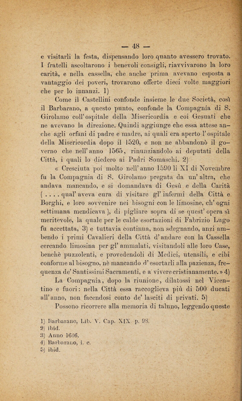 e visitarli la festa, dispensando loro quanto avessero trovato. I fratelli ascoltarono i benevoli consigli, riavvivarono la loro carità, e nella cassella, che anclie prima avevano esposta a vantaggio dei poveri, trovarono offerte dieci volte maggiori che per lo innanzi. 1) Come il Castellini confonde insieme le due Società, cosi il Barbarano, a questo punto, confonde la Compagnia di S. Girolamo coll’ospitale della Misericordia e coi Gesuati che ne avevano la direzione. Quindi aggiunge che essa attese an¬ che agli orfani di padre e madre, ai quali era aperto l’ospitale della Misericordia dopo il 1520, e non ne abbandonò il go¬ verno che nell’anno 1565, rinunziandolo ai deputati della Città, i quali lo diedero ai Padri Somaschi. 2) « Cresciuta poi molto nell’anno 1590 li XI di Novembre fu la Compagnia di S. Girolamo pregata da un’ altra, che andava mancando, e si domandava di Gesù e della Carità ( . . . . qual’ aveva cura di visitare gl’ infermi della Città e Borghi, e loro sovvenire nei bisogni con le limosine, eli’ ogni settimana mendicava ), di pigliare sopra di se quest’ opera sì meritevole, la quale per le calde esortazioni di Fabrizio Lugo fu accettata, 3) e tuttavia continua, non sdegnando, anzi am¬ bendo i primi Cavalieri della Città d’andare con la Cassella cercando limosina per gl’ ammalati, visitandoli alle loro Case, benché puzzolenti, e provedendoli di Medici, utensili, e cibi conforme al bisogno, nè mancando d’esortarli alla pazienza, fre¬ quenza de’ Santissimi Sacramenti, e a' vivere cristianamente. » 4) La Compagnia, dopo la riunione, dilatassi nel Vicen¬ tino e fuori : nella Città essa raccoglieva più di 500 ducati all’anno, non facendosi conto de’ lasciti di privati. 5) Possono ricorrere alla memoria di taluno, leggendo queste Vi hi m ' ':4 ]) Barbarano, Lib. V. Cap. XIX. p. 98. 2) ibid. 3) Anno 1646. 4) Barbarano, 1. c.