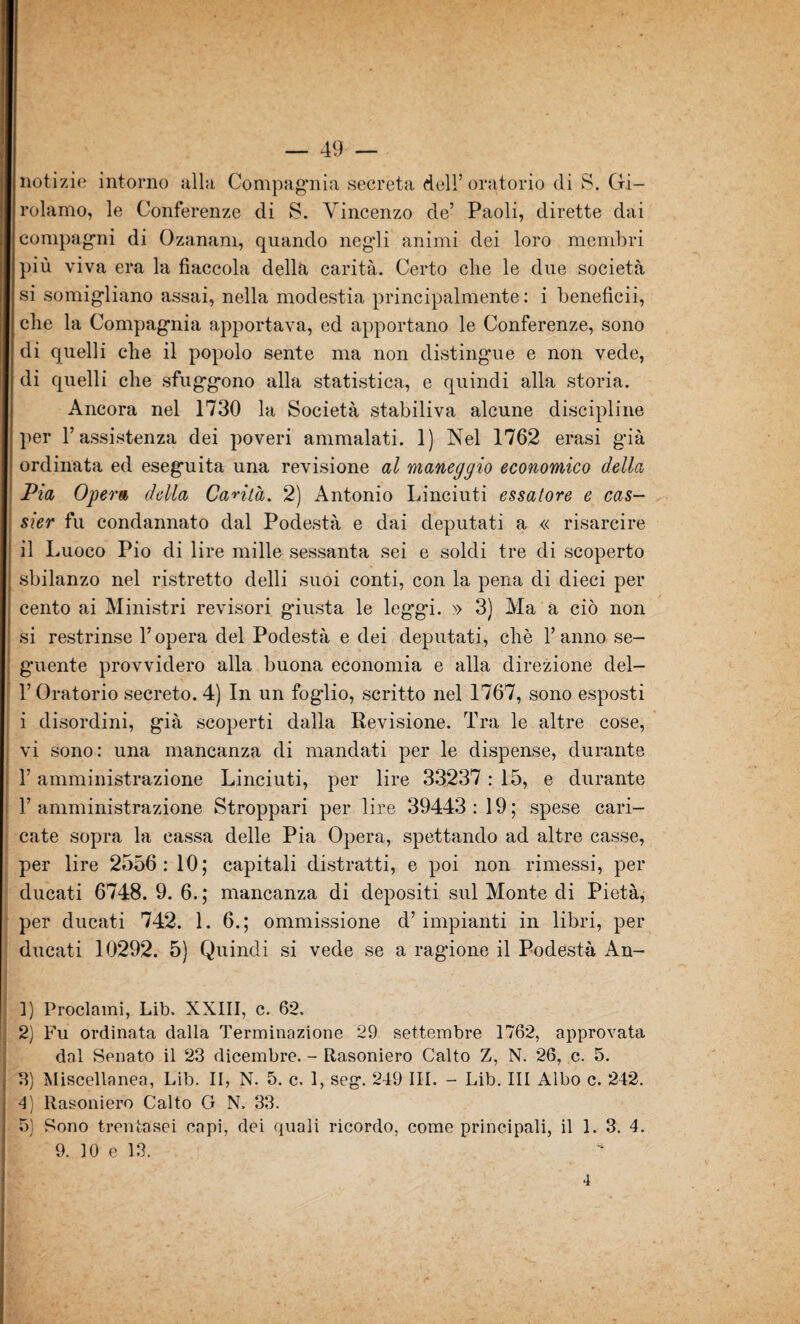 notizie intorno alla, Compagnia secreta dell’oratorio di S. Gi¬ rolamo, le Conferenze di S. Vincenzo de’ Paoli, dirette dai compagni di Ozanam, quando negli animi dei loro membri più viva era la fiaccola della carità. Certo che le due società si somigliano assai, nella modestia principalmente: i beneficii, che la Compagnia apportava, ed apportano le Conferenze, sono di quelli che il popolo sente ma non distingue e non vede, di quelli che sfuggono alla statistica, e quindi alla storia. Ancora nel 1730 la Società stabiliva alcune discipline per l’assistenza dei poveri ammalati. 1) Nel 1762 erasi già ordinata ed eseguita una revisione al maneggio economico della Pia Opera della Canta. 2) Antonio Linciuti essatore e cas- sier fu condannato dal Podestà e dai deputati a « risarcire il Luoco Pio di lire mille sessanta sei e soldi tre di scoperto sbilanzo nel ristretto delli suoi conti, con la pena di dieci per cento ai Ministri revisori giusta le leggi. » 3) Ma a ciò non si restrinse l’opera del Podestà e dei deputati, chè l’anno se¬ guente provvidero alla buona economia e alla direzione del- l’Oratorio secreto. 4) In un fogdio, scritto nel 1767, sono esposti i disordini, già scoperti dalla Revisione. Tra le altre cose, vi sono: una mancanza di mandati per le dispense, durante F amministrazione Linciuti, per lire 33237: 15, e durante l’amministrazione Stroppari per lire 39443: 19; spese cari¬ cate sopra la cassa delle Pia Opera, spettando ad altre casse, per lire 2556: 10; capitali distratti, e poi non rimessi, per ducati 6748. 9. 6. ; mancanza di depositi sul Monte di Pietà, per ducati 742. 1. 6.; ommissione d’impianti in libri, per ducati 10292. 5) Quindi si vede se a ragione il Podestà An- 1) Proclami, Lib. XXIII, c. 62. 2) Fu ordinata dalla Terminazione 29 settembre 1762, approvata dal Senato il 23 dicembre. - Rasoniero Calto Z, N. 26, c. 5. 3) Miscellanea, Lib. II, N. 5. c. 1, seg. 249 III. - Lib. Ili Albo c. 242. 4) Rasoniero Calto G N. 33. 5) Sono trentasei capi, dei quali ricordo, come principali, il 1. 3. 4. 9. 10 e 13. 4