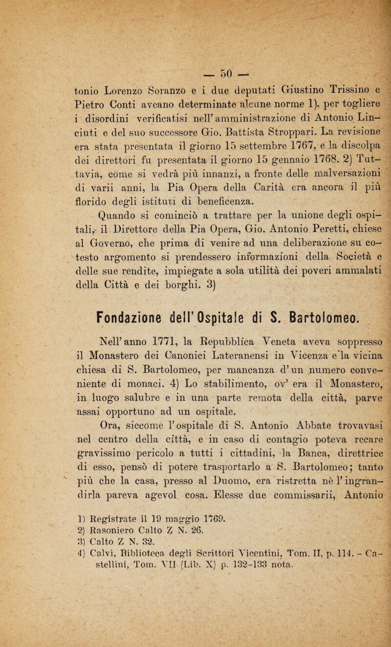 — 50 — tonio Lorenzo Soranzo e i due deputati Giustino Trissino e Pietro Conti aveano determinate alcune norme 1), per togliere i disordini verificatisi nell’ amministrazione di Antonio Lin¬ ciati e del suo successore Gio. Battista Stroppar!. La revisione era stata presentata il giorno 15 settembre 1767, e la discolpa dei direttori fu presentata il g'iorno 15 gennaio 1768. 2) Tut¬ tavia, come si vedrà più innanzi, a fronte delle malversazioni di varii anni, la Pia Opera della Carità era ancora il più florido degli istituii di beneficenza. Quando si cominciò a trattare per la unione degli ospi¬ tali, il Direttore della Pia Opera, Gio. Antonio Peretti, chiese al Governo, che prima di venire ad una deliberazione su co- testo argomento si prendessero informazioni della Società e delle sue rendite, impiegate a sola utilità dei poveri ammalati della Città e dei borghi. 3) Fondazione dell’ Ospitale di S. Bartolomeo. Nell’anno 1771, la Repubblica Veneta aveva soppresso il Monastero dei Canonici Lateranensi in Vicenza e’ia vicina chiesa di S. Bartolomeo, per mancanza d’un numero conve¬ niente di monaci. 4) Lo stabilimento, ov’ era il Monastero, in luogo salubre e in una parte remota della città, parve assai opportuno ad un ospitale. Ora, siccome l’ospitale di S. Antonio Abbate trovavasi nel centro della città, e in caso di contagio poteva recare gravissimo pericolo a tutti i cittadini, la Banca, direttrice di esso, pensò di potere trasportarlo a S. Bartolomeo; tanto più che la casa, presso al Duomo, era ristretta nè l’ingran¬ dirla pareva agevol cosa. Elesse due commissarii, Antonio 1) Registrate il 19 maggio 1769. 2) Rasoniero Calto Z N. 26. 3) Calto Z N. 32. 4) Calvi, Biblioteca degli Scrittori Vicentini, Tom. II, p. 114. - Ca¬