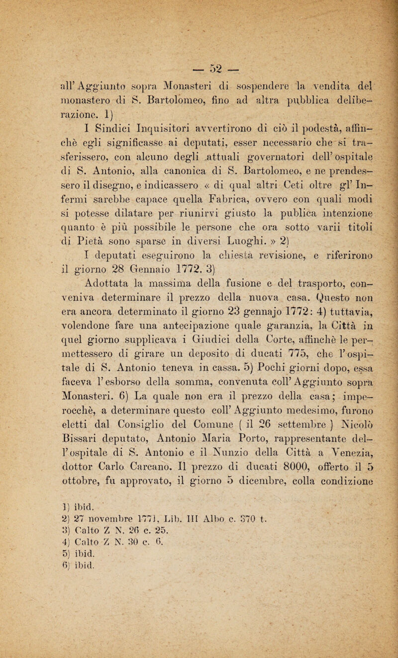all’Aggiunto sopra Monasteri di sospendere la vendita del monastero di S. Bartolomeo, fino ad altra pubblica delibe¬ razione. 1) I Sindici Inquisitori avvertirono di ciò il podestà, affin¬ chè egli significasse ai deputati, esser necessario che si tra¬ sferissero, con alcuno deg’li attuali governatori dell’ ospitale di S. Antonio, alla canonica di S. Bartolomeo, e ne prendes¬ sero il disegno, e indicassero « di qual altri Ceti oltre gl’ In¬ fermi sarebbe capace quella Fabrica, ovvero con quali modi si potesse dilatare per riunirvi g’iusto la publica intenzione quanto è più possibile le persone che ora sotto varii titoli di Pietà sono sparse in diversi Luoghi. » 2) I deputati eseguirono la chiesta revisione, e riferirono il giorno 28 Gennaio 1772. 3) Adottata la massima della fusione e del trasporto, con¬ veniva determinare il prezzo della nuova casa. Questo non era ancora determinato il giorno 23 gennajo 1772: 4) tuttavia, volendone lare una antecipazione quale garanzia, la Città in quel giorno supplicava i Giudici della Corte, affinchè le per¬ mettessero di girare un deposito di ducati 775, che T ospi¬ tale di S. Antonio teneva in cassa. 5) Pochi giorni dopo, essa faceva l’esborso della somma, convenuta coll’Ag-giunto sopra Monasteri. 6) La quale non era il prezzo della casa; impe¬ rocché, a determinare questo coll’ Aggiunto medesimo, furono eletti dal Consiglio del Comune ( il 26 settembre } Nicolò Bissari deputato, Antonio Maria Porto, rappresentante del¬ l’ospitale di S. Antonio e il Nunzio della Città a Venezia, dottor Carlo Carcano. Il prezzo di ducati 8000, offerto il 5 ottobre, fu approvato, il giorno 5 dicembre, colla condizione ]) ibid. 2) 27 novembre 1773, Lib. Ili Albo c. 370 t. 3) Oalto Z N. 2(5 c. 25. 4) Colto Z N. 30 c. G. 5) ibid.