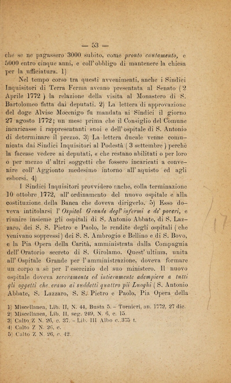 clic se ne pagassero 3000 subito, come pronto cani amento, e 5000 entro cinque anni, e coll’ obbligo di mantenere la chiesa per la ufficiatura-. 1) Nel tempo corso tra questi avvenimenti, anche i Sindici Inquisitori di Terra Ferma aveano presentata al Senato ( 2 Aprile 1772 ) la relazione della visita al Monastero di S. Bartolomeo fatta dai deputati. 2) La lettera di approvazione del doge Alvise Mocenigo fu mandata ai Sindici il giorno 27 agosto 1772; un mese prima che il Consiglio del Comune incaricasse i rappresentanti suoi e dell’ ospitale di S. Antonio di determinare il prezzo. 3) La lettera ducale venne comu¬ nicata dai Sindici Inquisitori al Podestà ( 3 settembre ) perchè la facesse vedere ai deputati, « che restano abilitati o per loro o per mezzo d’ altri soggetti che fossero incaricati a conve¬ nire coll’ Aggionto medesimo intorno all’ aquisto ed agli esborsi. 4) I Sindici Inquisitori provvidero anche, colla terminazione IO ottobre 1772, all’ordinamento del nuovo ospitale e alla costituzione della Banca che doveva dirigerlo. 5) Esso do¬ veva intitolarsi 1’ Ospitai Grande degV infermi e de poveri, e riunire insieme gli ospitali di S. Antonio Abbate, di S. Laz¬ zaro, dei S. S. Pietro e Paolo, le rendite degli ospitali ( che venivano soppressi) dei S. S. Ambrogio e Bellino e di S. Bovo, e la Pia Opera della Carità, amministrata dalla Compagnia dell’ Oratorio secreto di S. Girolamo. Quest’ ultima, unita all’ Ospitale Grande per l’amministrazione, doveva formare un corpo a sè per 1’ esercizio del suo ministero. Il nuovo ospitale doveva severamente ed intieramente adempiere a tutti gli oggetti che erano ai suddetti quattro pii Luoghi ( S. Antonio Abbate, S. Lazzaro, S. S. Pietro e Paolo, Pia Opera della 1) Miscellanea, Lib. II, N. 44, Busta 5. - Tornieri, nn. 1772, 27 die. 2) Miscellanea, Lib. II, seg. 249, N. 6, c. 15. 3) Calte Z N. 26, c. 37. - Lib. Ili Albo c.,375 t. 4) Calto Z N. 26, c.