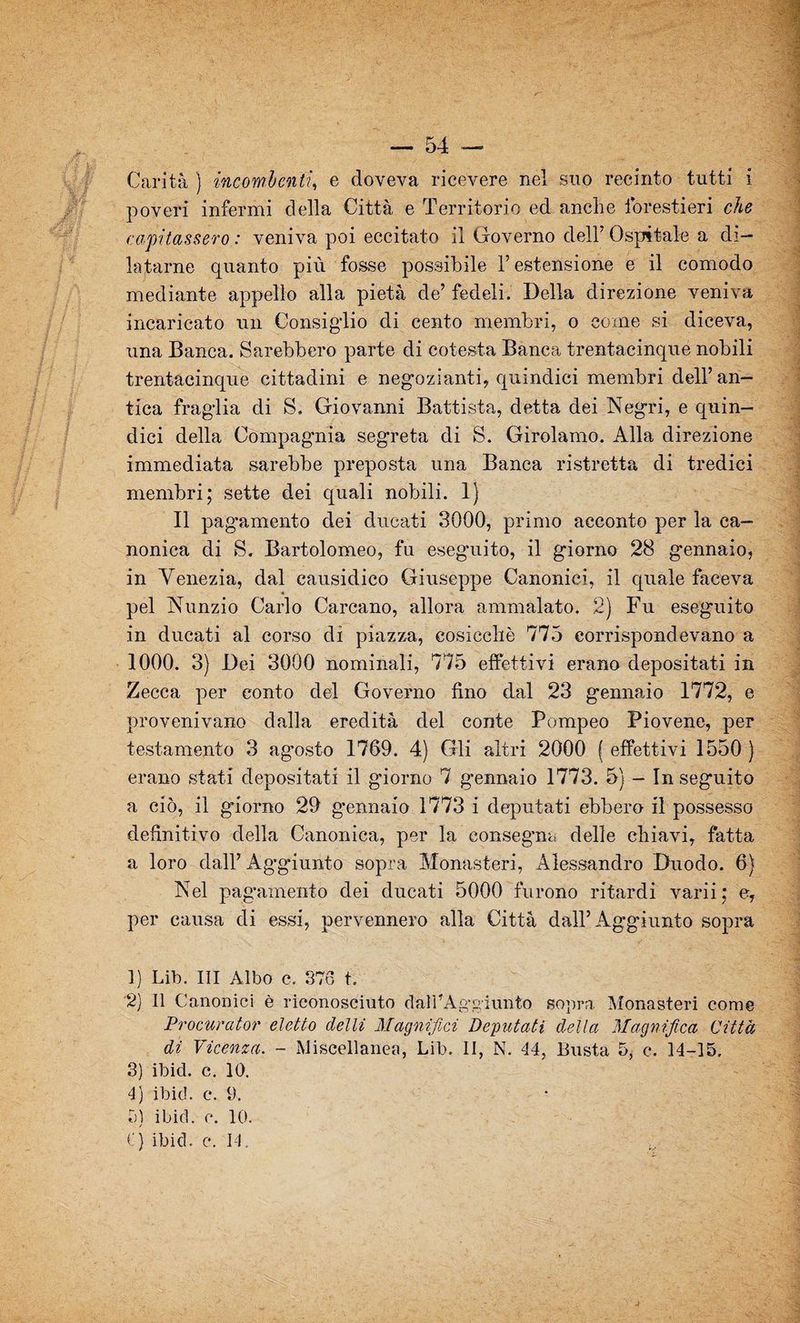 — 54 — Carità ) incombenti, e doveva ricevere nel suo recinto tutti i poveri infermi della Città e Territorio ed anche forestieri che capitassero : veniva poi eccitato il Governo dell’Ospitale a di¬ latarne quanto più fosse possibile l’estensione e il comodo mediante appello alla pietà de’ fedeli. Della direzione veniva incaricato un Consiglio di cento membri, o come si diceva, una Banca. Sarebbero parte di cotesta Banca trentacinque nobili trentacinque cittadini e negozianti, quindici membri dell’an¬ tica fraglia di S. Giovanni Battista, detta dei Negri, e quin¬ dici della Compag’nia segreta di S. Girolamo. Alla direzione immediata sarebbe preposta una Banca ristretta di tredici membri; sette dei quali nobili. 1) Il pagamento dei dùcati 3000, primo acconto per la ca¬ nonica di S. Bartolomeo, fu eseguito, il giorno 28 gennaio, in Venezia, dal causidico Giuseppe Canonici, il quale faceva pel Nunzio Carlo Carcano, allora ammalato. 2) Fu eseguito in ducati al corso di piazza, cosicché 775 corrispondevano a 1000. 3) Dei 3000 nominali, 775 effettivi erano depositati in Zecca per conto del Governo fino dal 23 gennaio 1772, e provenivano dalla eredità del conte Pompeo Piovene, per testamento 3 ag’osto 1769. 4) Gli altri 2000 ( effettivi 1550) erano stati depositati il giorno 7 gennaio 1773. 5) - Inseguito a ciò, il giorno 29 gennaio 1773 i deputati ebbero il possesso definitivo della Canonica, per la consegna delle chiavi, fatta a loro dall’ Aggiunto sopra Monasteri, Alessandro Duodo. 6) Nel pagamento dei ducati 5000 furono ritardi varii ; e, per causa di essi, pervennero alla Città dall’Aggiunto sopra 1) Lib. Ili Albo c. 376 t. 2) Il Canonici è riconosciuto daliAggiunto sopra Monasteri come Procurator eletto delti Magnifici Deputati della Magnifica Città di Vicenza. - Miscellanea, Lib. II, N. 44, Busta 5, c. 14-15. 3) ibid. c. 10. 4) ibid. c. 9. 5) ibid. c. 10.
