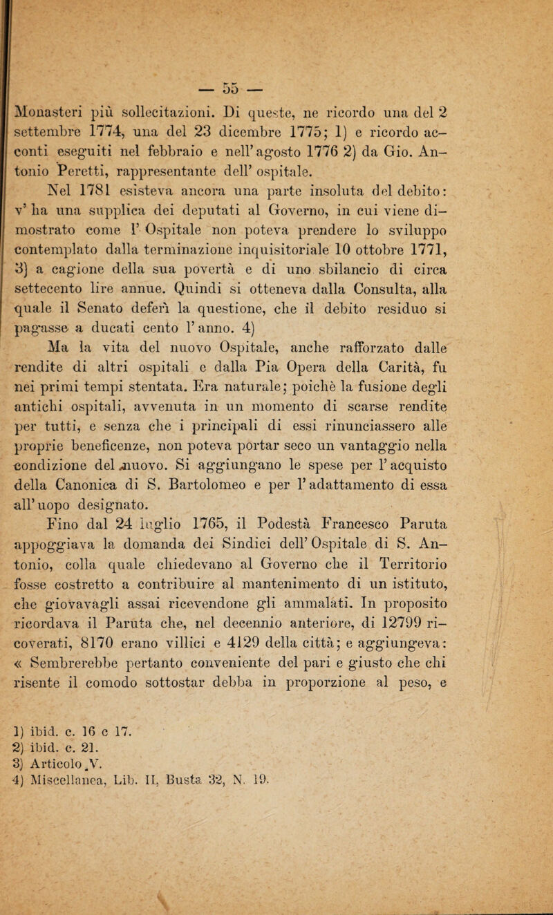 Monasteri più sollecitazioni. Di queste, ne ricordo una del 2 settembre 1774, una del 23 dicembre 1775; 1) e ricordo ac¬ conti eseguiti nel febbraio e nell’agosto 1776 2) da Gio. An¬ tonio Peretti, rappresentante dell’ ospitale. Nel 1781 esisteva ancora una parte insoluta del debito: v’ lia una supplica dei deputati al Governo, in cui viene di¬ mostrato come 1’ Ospitale non poteva prendere lo sviluppo contemplato dalla terminazione inquisitoriale 10 ottobre 1771, 3) a cagione della sua povertà e di uno sbilancio di circa settecento lire annue. Quindi si otteneva dalla Consulta, alla quale il Senato deferì la questione, che il debito residuo si pag’asse a ducati cento Y anno. 4) Ma la vita del nuovo Ospitale, anche rafforzato dalle rendite di altri ospitali e dalla Pia Opera della Carità, fu nei primi tempi stentata. Era naturale; poiché la fusione degli antichi ospitali, avvenuta in un momento di scarse rendite per tutti, e senza che i principali di essi rinunciassero alle proprie beneficenze, non poteva portar seco un vantaggio nella condizione del muovo. Si aggiungano le spese per 1’ acquisto della Canonica di S. Bartolomeo e per l’adattamento di essa all’uopo designato. Fino dal 24 luglio 1765, il Podestà Francesco Paruta appoggiava la domanda dei Sindici dell’ Ospitale di S. An¬ tonio, colla quale chiedevano al Governo che il Territorio fosse costretto a contribuire al mantenimento di un istituto, che giovavag'li assai ricevendone gli ammalati. In proposito ricordava il Paruta che, nel decennio anteriore, di 12799 ri¬ coverati, 8170 erano villici e 4129 della città; e aggiungeva: « Sembrerebbe pertanto conveniente del pari e giusto che chi risente il comodo sottostar debba in proporzione al peso, e 1) ibid. c. 16 c 17. 2) ibid. c. 21. 3) Articolo 4V.