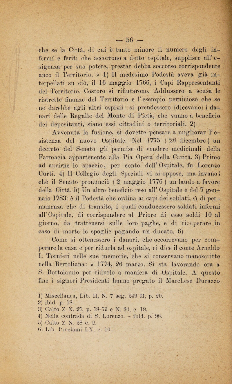 die se la Città, di cui è tanto minore il numero degli in¬ fermi e feriti clie accorrono a detto ospitale, supplisce all’ e- sigenza per suo potere, prestar debba soccorso corrispondente anco il Territorio. » 1) Il medesimo Podestà aveva già in¬ terpellati su ciò, il 16 maggio 1766, i Capi Rappresentanti del Territorio. Costoro si rifiutarono. Addussero a scusa le ristrette finanze del Territorio e Y esempio pernicioso che se ne darebbe agli altri ospizii : si prendessero (dicevano) i da¬ nari delle Regalie del Monte di Pietà, che vanno a beneficio dei depositanti, siano essi cittadini o territoriali. 2) Avvenuta la fusione, si dovette pensare a migliorar l’e- sistenza del nuovo Ospitale. Nel 1775 ( 28 dicembre ) un decreto del Senato gli permise di vendere medicinali della Farmacia appartenente alla Pia Opera della Carità. 3) Primo ad aprirne lo spaccio, per conto dell’Ospitale, fu Lorenzo Curti. 4) Il Collegio degli Speziali vi si oppose, ma invano j oliò il Senato pronunciò ( 2 maggio 1776 ) un laudo a favore della Città. 5) Un altro beneficio reso all’ Ospitale è del 7 gen¬ naio 1783: è il Podestà die ordina ai capi dei soldati, si di per¬ manenza che di transito, i quali conducessero soldati infermi all’Ospitale, di corrispondere al Priore di esso soldi 10 al giorno, da trattenersi sulle loro paglie, e di ricuperare in caso di morte le spogdie pagando un ducato. 6) Come si ottenessero i danari, die occorrevano per com¬ perare la casa e per ridurla ad ospitale, ci dice il conte Arnaldo I. Tornieri nelle sue memorie, che si conservano manoscritte nella Bertoliana: « 1774, 26 marzo. Si sta lavorando ora a S. Bortolamio per ridurlo a maniera di Ospitale. A questo fine i signori Presidenti hanno pregato il Marchese Durazzo 1) Miscellanea, Lib. II, N. 7 seg. 249 II, p. 20. 2) ibid. p. 18. 3) Calto Z N. 27, p. 78-79 e N. 30, c. 18. 4) Nella contrada di S. Lorenzo. - ibid. p.TtS. 5) Calto Z N. 28 c. 2. 0; Lib. Proclami LX. c. 10.