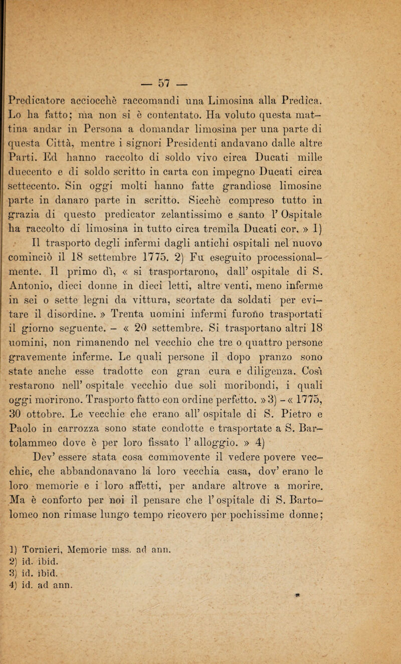 Predicatore acciocché raccomandi una Limosina alla Predica. Lo ha fatto; ma non si è contentato. Ha voluto questa mat¬ tina andar in Persona a domandar limosina per una parte di questa Città, mentre i signori Presidenti andavano dalle altre Parti. Ed hanno raccolto di soldo vivo circa Ducati mille duecento e di soldo scritto in carta con impegno Ducati circa settecento. Sin oggi molti hanno fatte grandiose limosine parte in danaro parte in scritto. Sicché compreso tutto in grazia di questo predicator zelantissimo e santo Y Ospitale ha raccolto di limosina in tutto circa tremila Ducati cor. » 1) Il trasporto degli infermi dagli antichi ospitali nel nuovo cominciò il 18 settembre 1775. 2) Fu eseguito processional- mente. Il primo dì, « si trasportarono, dall’ ospitale di S. Antonio, dieci donne in dieci letti, altre venti, meno inferme in sei o sette legni da vittura, scortate da soldati per evi¬ tare il disordine. » Trenta uomini infermi furono trasportati il giorno seguente. — « 20 settembre. Si trasportano altri 18 uomini, non rimanendo nel vecchio che tre o quattro persone gravemente inferme. Le quali persone il dopo pranzo sono state anche esse tradotte con gran cura e diligenza. Così restarono nell’ ospitale vecchio due soli moribondi, i quali oggi morirono. Trasporto fatto con ordine perfetto. »3) -« 1775, 30 ottobre. Le vecchie che erano all’ ospitale di S. Pietro e Paolo in carrozza sono state condotte e trasportate a S. Bar— tolammeo dove è per loro fissato 1’ alloggio. » 4) Dev’ essere stata cosa commovente il vedere povere vec¬ chie, che abbandonavano là loro vecchia casa, dov’ erano le loro memorie e i loro affetti, per andare altrove a morire. Ma è conforto per noi il pensare che l’ospitale di S. Barto¬ lomeo non rimase lungo tempo ricovero per pochissime donne; 1) Tornieri, Memorie mss. ad ann. 2) id. ibid. 3) id. ibid. 4) id. ad ann. 5*