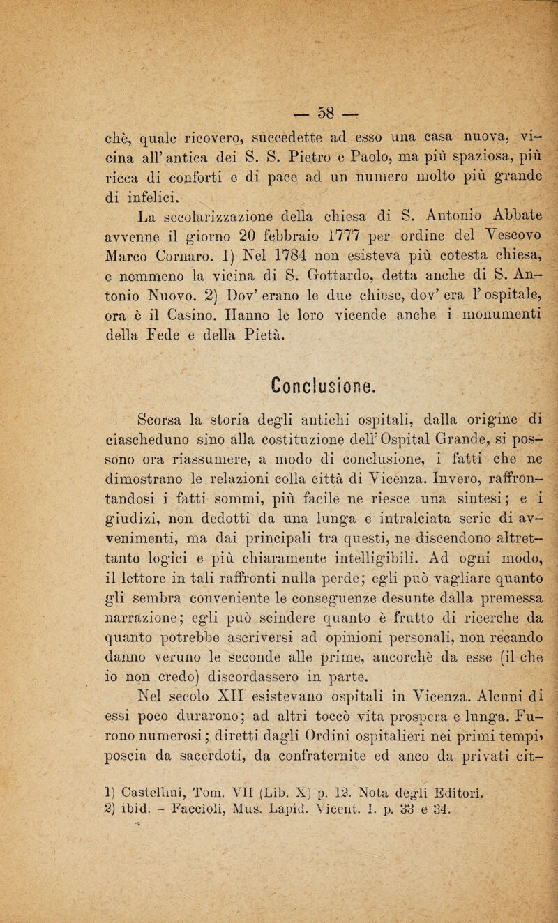 chè, quale ricovero, succedette ad esso una casa nuova, vi¬ cina all’ antica dei S. S. Pietro e Paolo, ma più spaziosa, più ricca di conforti e di pace ad un numero molto più grande di infelici. La secolarizzazione della cliiesa di S. Antonio Abbate avvenne il giorno 20 febbraio 1777 per ordine del Vescovo Marco Cornaro. 1) Nel 1784 non esisteva più cotesta chiesa, e nemmeno la vicina di S. Gottardo, detta anche di S. An¬ tonio Nuovo. 2) Dov’ erano le due chiese, dov’ era 1’ ospitale, ora è il Casino. Hanno le loro vicende anche i monumenti della Fede e della Pietà. Conclusione. Scorsa la storia deg’li antichi ospitali, dalla origine di ciascheduno sino alla costituzione dell’Ospitai Grande, si pos¬ sono ora riassumere, a modo di conclusione, i fatti che ne dimostrano le relazioni colla città di Vicenza. Invero, raffron¬ tandosi i fatti sommi, più facile ne riesce una sintesi ; e i gùudizi, non dedotti da una lunga e intralciata serie di av¬ venimenti, ma dai principali tra questi, ne discendono altret¬ tanto logùci e più chiaramente intelligibili. Ad ogni modo, il lettore in tali raffronti nulla perde; egli può vagliare quanto gli sembra conveniente le conseguenze desunte dalla premessa narrazione; egli può scindere quanto è frutto di ricerche da quanto potrebbe ascriversi ad opinioni personali, non recando danno veruno le seconde alle prime, ancorché da esse (il che io non credo) discordassero in parte. Nel secolo XII esistevano ospitali in Vicenza. Alcuni di essi poco durarono ; ad altri toccò vita prospera e lung’a. Fu¬ rono numerosi ; diretti dagli Ordini ospitalieri nei primi tempi? poscia da sacerdoti, da confraternite ed anco da privati cit- 1) Castellini, Tom. VII (Lib. X) p. 12. Nota degli Editori. 2) ibid. - Faccioli, Mus. Lapid. Yicent. I. p. 33 e 34. '•a